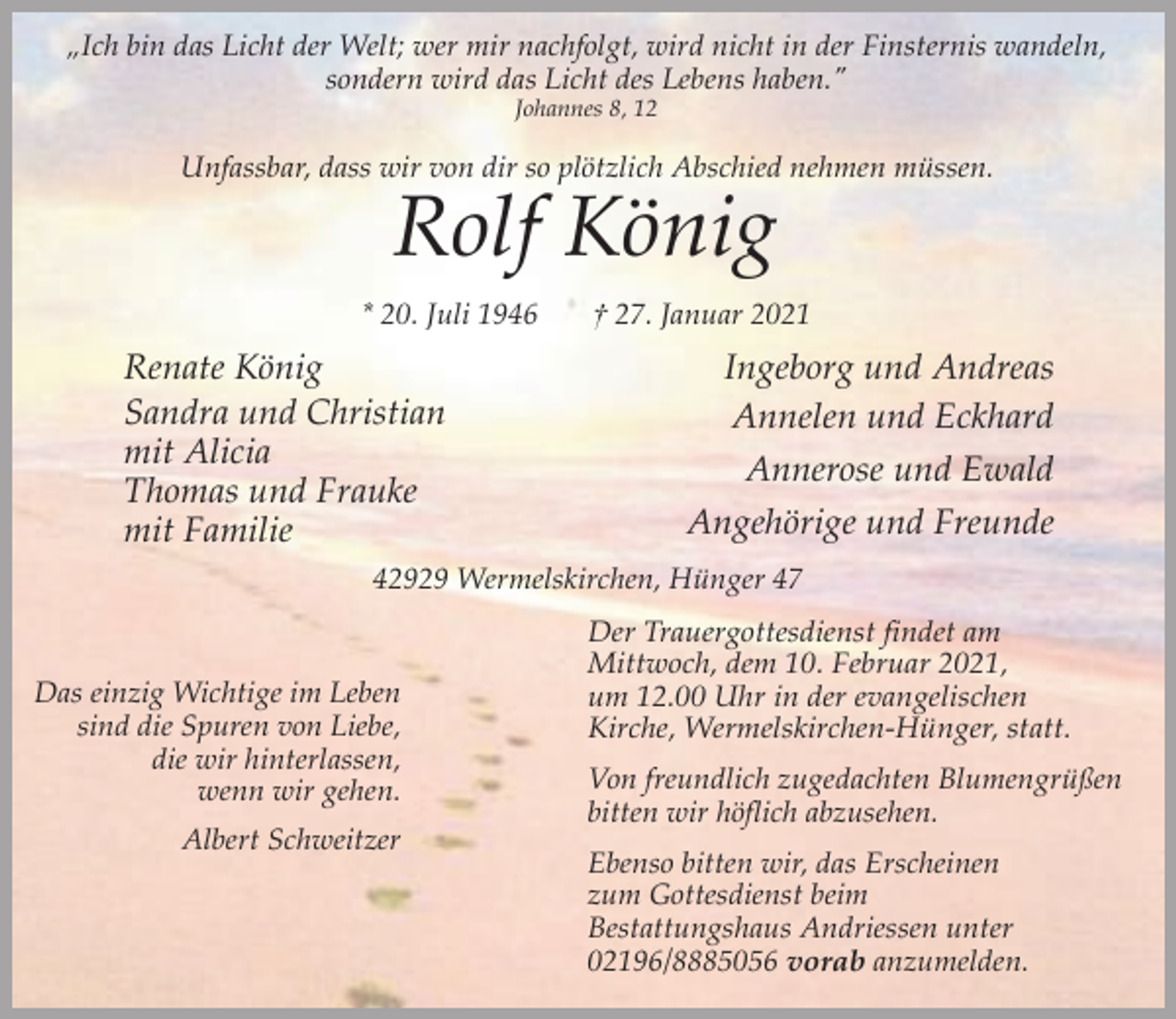 <p>„Ich bin das Licht der Welt; wer mir nachfolgt, wird nicht in der Finsternis wandeln,<br />sondern wird das Licht des Lebens haben."<br />Johannes 8, 12</p><p>Unfassbar, dass wir von dir so plötzlich Abschied nehmen müssen.</p><p>Rolf König</p><p>* 20. Juli 1946</p><p>Renate König<br />Sandra und Christian<br />mit Alicia<br />Thomas und Frauke<br />mit Familie</p><p>† 27. Januar 2021</p><p>Ingeborg und Andreas<br />Annelen und Eckhard<br />Annerose und Ewald<br />Angehörige und Freunde</p><p>42929 Wermelskirchen, Hünger 47</p><p>Das einzig Wichtige im Leben<br />sind die Spuren von Liebe,<br />die wir hinterlassen,<br />wenn wir gehen.<br />Albert Schweitzer</p><p>Der Trauergottesdienst findet am<br />Mittwoch, dem 10. Februar 2021,<br />um 12.00 Uhr in der evangelischen<br />Kirche, Wermelskirchen-Hünger, statt.<br />Von freundlich zugedachten Blumengrüßen<br />bitten wir höflich abzusehen.<br />Ebenso bitten wir, das Erscheinen<br />zum Gottesdienst beim<br />Bestattungshaus Andriessen unter<br />02196/8885056 vorab anzumelden.</p>