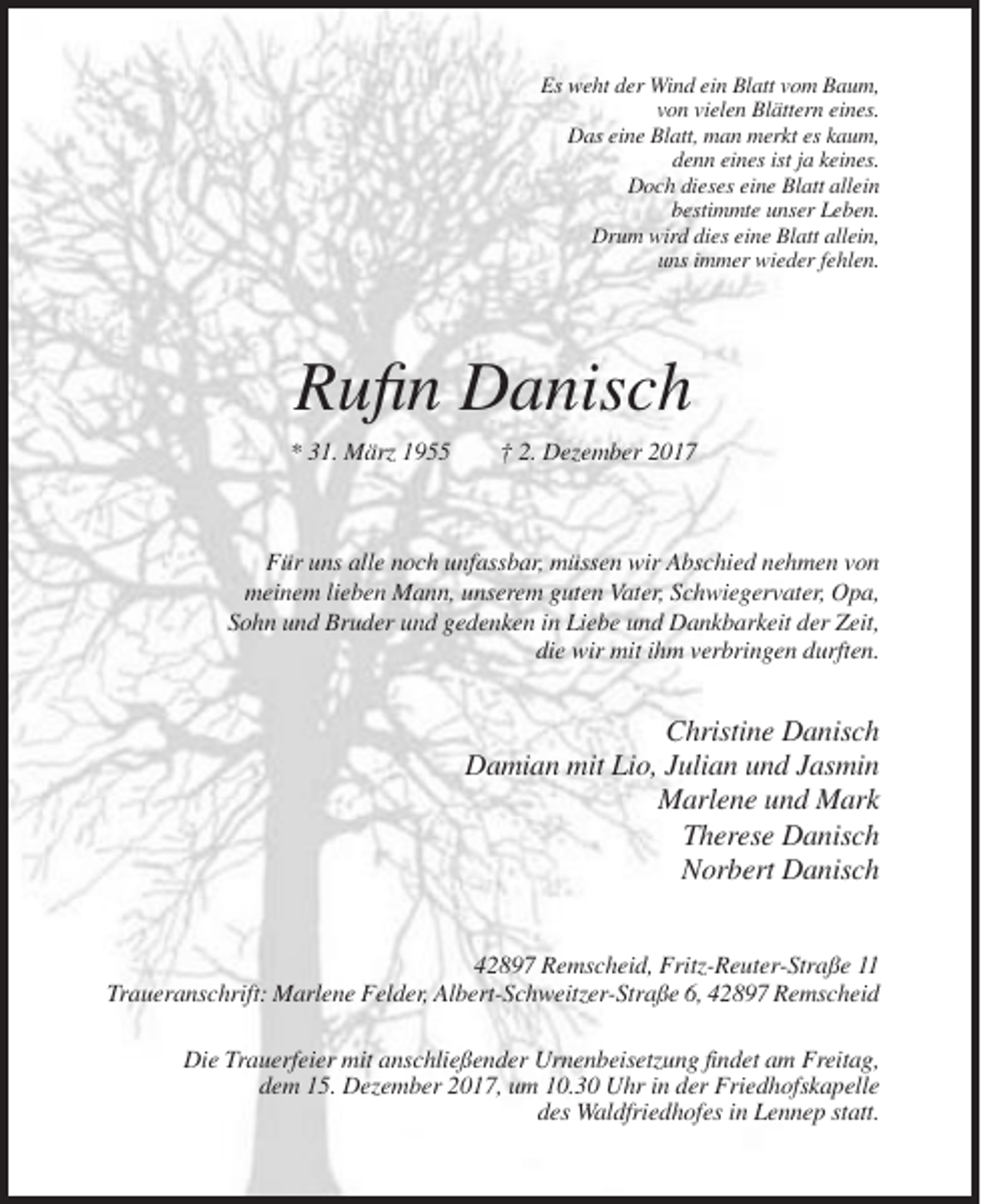 <p>Es weht der Wind ein Blatt vom Baum,<br />von vielen Blättern eines.<br />Das eine Blatt, man merkt es kaum,<br />denn eines ist ja keines.<br />Doch dieses eine Blatt allein<br />bestimmte unser Leben.<br />Drum wird dies eine Blatt allein,<br />uns immer wieder fehlen.</p><p>Rufin Danisch<br />* 31. März 1955</p><p>† 2. Dezember 2017</p><p>Für uns alle noch unfassbar, müssen wir Abschied nehmen von<br />meinem lieben Mann, unserem guten Vater, Schwiegervater, Opa,<br />Sohn und Bruder und gedenken in Liebe und Dankbarkeit der Zeit,<br />die wir mit ihm verbringen durften.</p><p>Christine Danisch<br />Damian mit Lio, Julian und Jasmin<br />Marlene und Mark<br />Therese Danisch<br />Norbert Danisch<br />42897 Remscheid, Fritz-Reuter-Straße 11<br />Traueranschrift: Marlene Felder, Albert-Schweitzer-Straße 6, 42897 Remscheid<br />Die Trauerfeier mit anschließender Urnenbeisetzung findet am Freitag,<br />dem 15. Dezember 2017, um 10.30 Uhr in der Friedhofskapelle<br />des Waldfriedhofes in Lennep statt.</p>