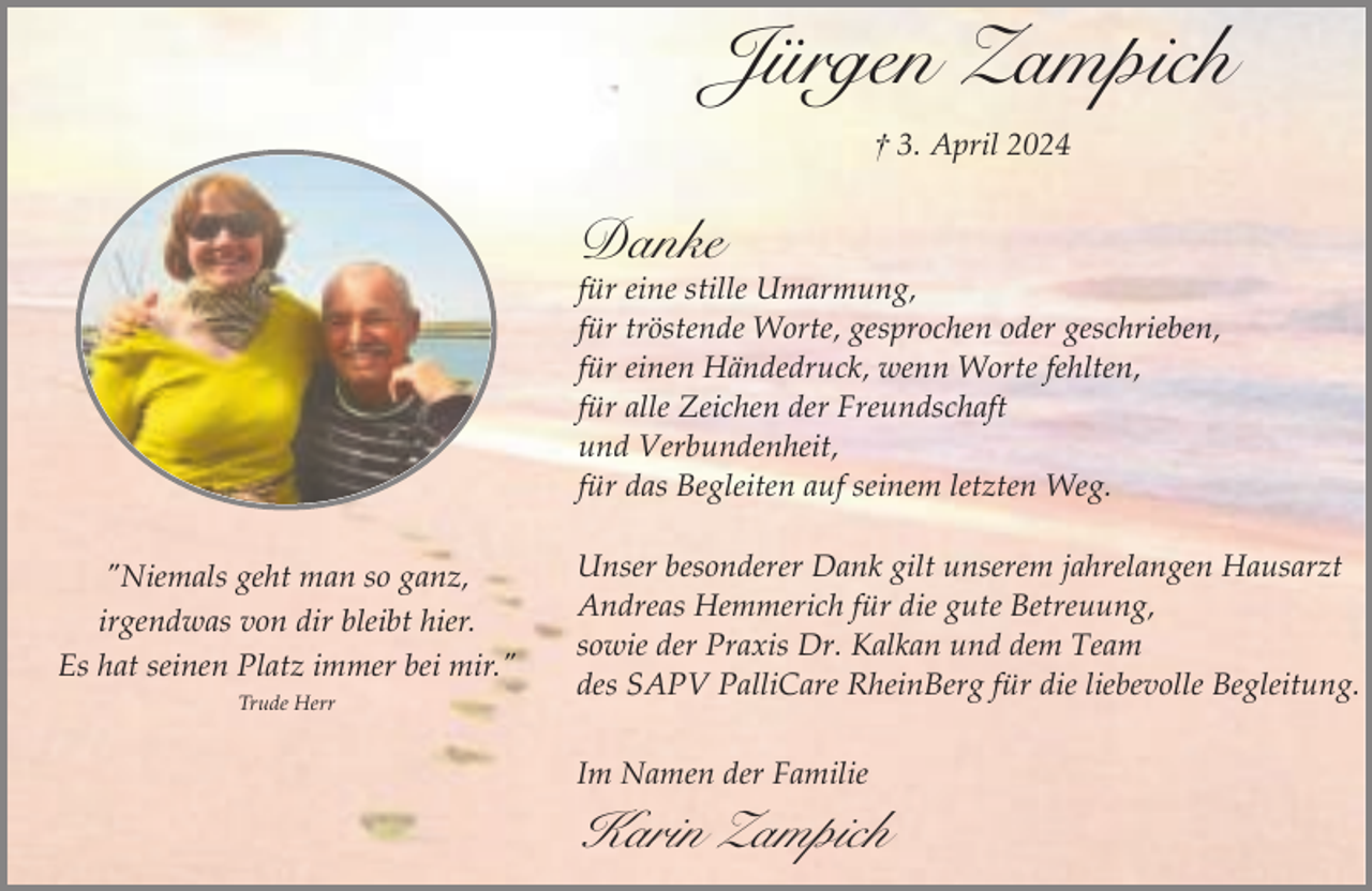 <p>Jürgen Zampich<br />† 3. April 2024</p><p>Danke</p><p>für eine stille Umarmung,<br />für tröstende Worte, gesprochen oder geschrieben,<br />für einen Händedruck, wenn Worte fehlten,<br />für alle Zeichen der Freundschaft<br />und Verbundenheit,<br />für das Begleiten auf seinem letzten Weg.<br />"Niemals geht man so ganz,<br />irgendwas von dir bleibt hier.<br />Es hat seinen Platz immer bei mir."<br />Trude Herr</p><p>Unser besonderer Dank gilt unserem jahrelangen Hausarzt<br />Andreas Hemmerich für die gute Betreuung,<br />sowie der Praxis Dr. Kalkan und dem Team<br />des SAPV PalliCare RheinBerg für die liebevolle Begleitung.<br />Im Namen der Familie</p><p>Karin Zampich</p>
