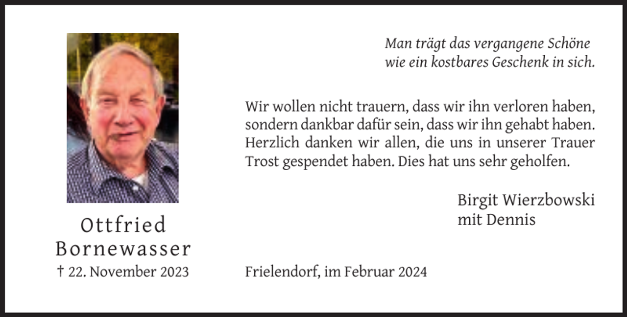 <p>Man trägt das vergangene Schöne<br />wie ein kostbares Geschenk in sich.</p><p>Wir wollen nicht trauern, dass wir ihn verloren haben,<br />sondern dankbar dafür sein, dass wir ihn gehabt haben.<br />Herzlich danken wir allen, die uns in unserer Trauer<br />Trost gespendet haben. Dies hat uns sehr geholfen.</p><p>Birgit Wierzbowski<br />mit Dennis</p><p>Ottfried<br />Bornewasser<br />† 22. November 2023</p><p>Frielendorf, im Februar 2024</p>