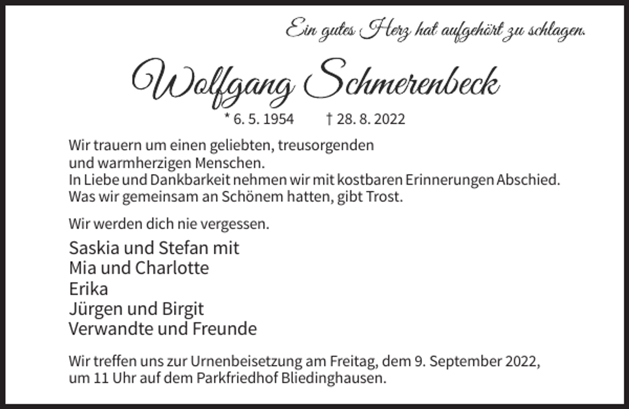 <p>* 6. 5. 1954</p><p>† 28. 8. 2022</p><p>Wir trauern um einen geliebten, treusorgenden<br />und warmherzigen Menschen.<br />In Liebe und Dankbarkeit nehmen wir mit kostbaren Erinnerungen Abschied.<br />Was wir gemeinsam an Schönem hatten, gibt Trost.<br />Wir werden dich nie vergessen.</p><p>Saskia und Stefan mit<br />Mia und Charlotte<br />Erika<br />Jürgen und Birgit<br />Verwandte und Freunde<br />Wir treffen uns zur Urnenbeisetzung am Freitag, dem 9. September 2022,<br />um 11 Uhr auf dem Parkfriedhof Bliedinghausen.</p>
