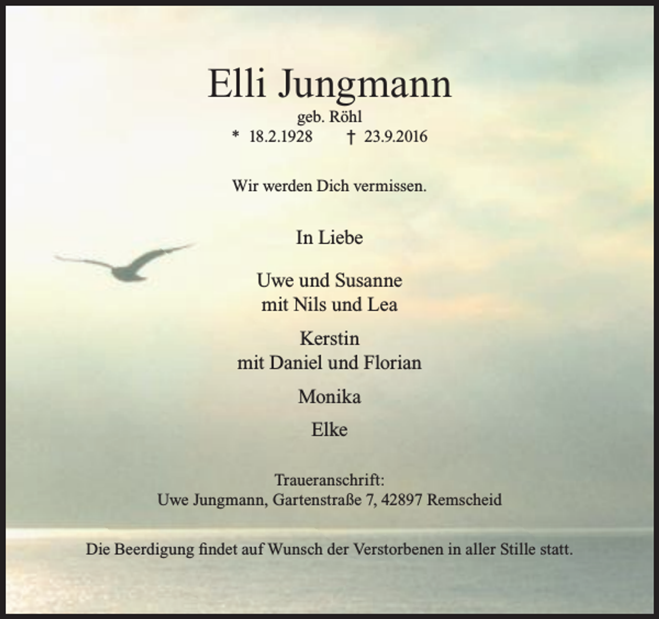 <p>Elli Jungmann<br />geb. Röhl<br />* 18.2.1928<br />† 23.9.2016<br />Wir werden Dich vermissen.</p><p>In Liebe<br />Uwe und Susanne<br />mit Nils und Lea<br />Kerstin<br />mit Daniel und Florian<br />Monika<br />Elke<br />Traueranschrift:<br />Uwe Jungmann, Gartenstraße 7, 42897 Remscheid<br />Die Beerdigung findet auf Wunsch der Verstorbenen in aller Stille statt.</p>
