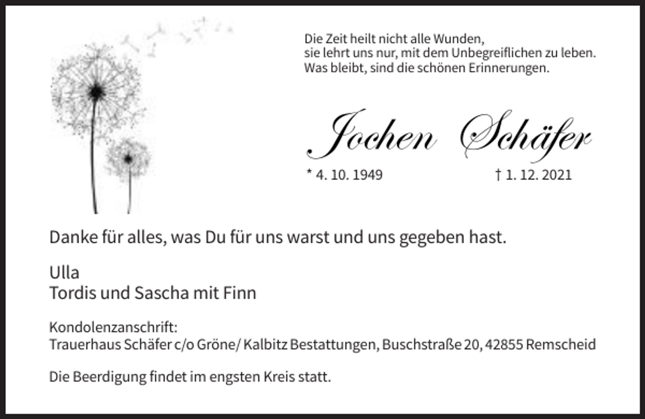 <p>Die Zeit heilt nicht alle Wunden,<br />sie lehrt uns nur, mit dem Unbegreiflichen zu leben.<br />Was bleibt, sind die schönen Erinnerungen.</p><p>Jochen Schäfer<br />Schäfer<br />Jochen</p><p>* 4. 10. 1949</p><p>† 1. 12. 2021</p><p>Danke für alles, was Du für uns warst und uns gegeben hast.<br />Ulla<br />Tordis und Sascha mit Finn<br />Kondolenzanschrift:<br />Trauerhaus Schäfer c/o Gröne/ Kalbitz Bestattungen, Buschstraße 20, 42855 Remscheid<br />Die Beerdigung findet im engsten Kreis statt.</p>