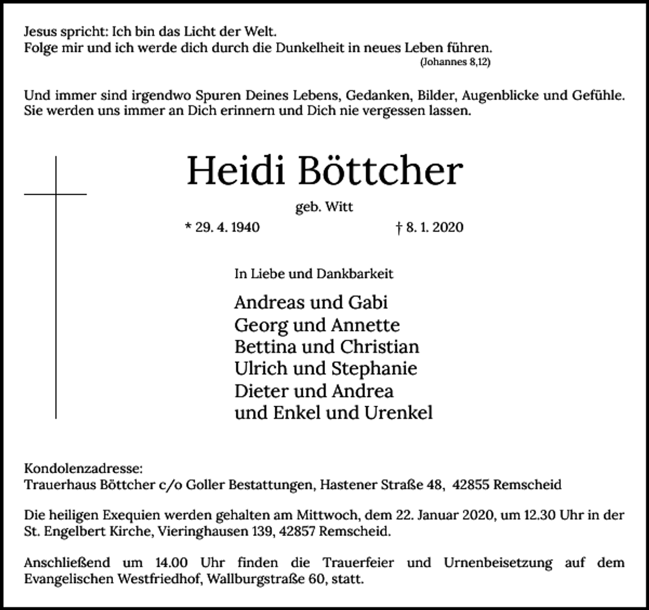 <p>Jesus spricht: Ich bin das Licht der Welt.<br />Folge mir und ich werde dich durch die Dunkelheit in neues Leben führen.<br />(Johannes 8,12)</p><p>Und immer sind irgendwo Spuren Deines Lebens, Gedanken, Bilder, Augenblicke und Gefühle.<br />Sie werden uns immer an Dich erinnern und Dich nie vergessen lassen.</p><p>Heidi Böttcher<br />geb. Witt<br />* 29. 4. 1940</p><p>† 8. 1. 2020</p><p>In Liebe und Dankbarkeit</p><p>Andreas und Gabi<br />Georg und Annette<br />Bettina und Christian<br />Ulrich und Stephanie<br />Dieter und Andrea<br />und Enkel und Urenkel<br />Kondolenzadresse:<br />Trauerhaus Böttcher c/o Goller Bestattungen, Hastener Straße 48, 42855 Remscheid<br />Die heiligen Exequien werden gehalten am Mittwoch, dem 22. Januar 2020, um 12.30 Uhr in der<br />St. Engelbert Kirche, Vieringhausen 139, 42857 Remscheid.<br />Anschließend um 14.00 Uhr finden die Trauerfeier und Urnenbeisetzung auf dem<br />Evangelischen Westfriedhof, Wallburgstraße 60, statt.</p>