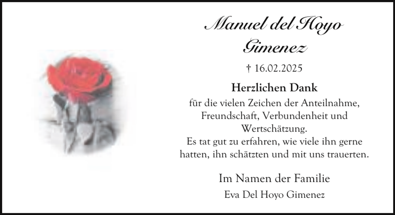 <p>Manuel del Hoyo<br />Gimenez<br />† 16.02.2025</p><p>Herzlichen Dank<br />für die vielen Zeichen der Anteilnahme,<br />Freundschaft, Verbundenheit und<br />Wertschätzung.<br />Es tat gut zu erfahren, wie viele ihn gerne<br />hatten, ihn schätzten und mit uns trauerten.</p><p>Im Namen der Familie<br />Eva Del Hoyo Gimenez</p>