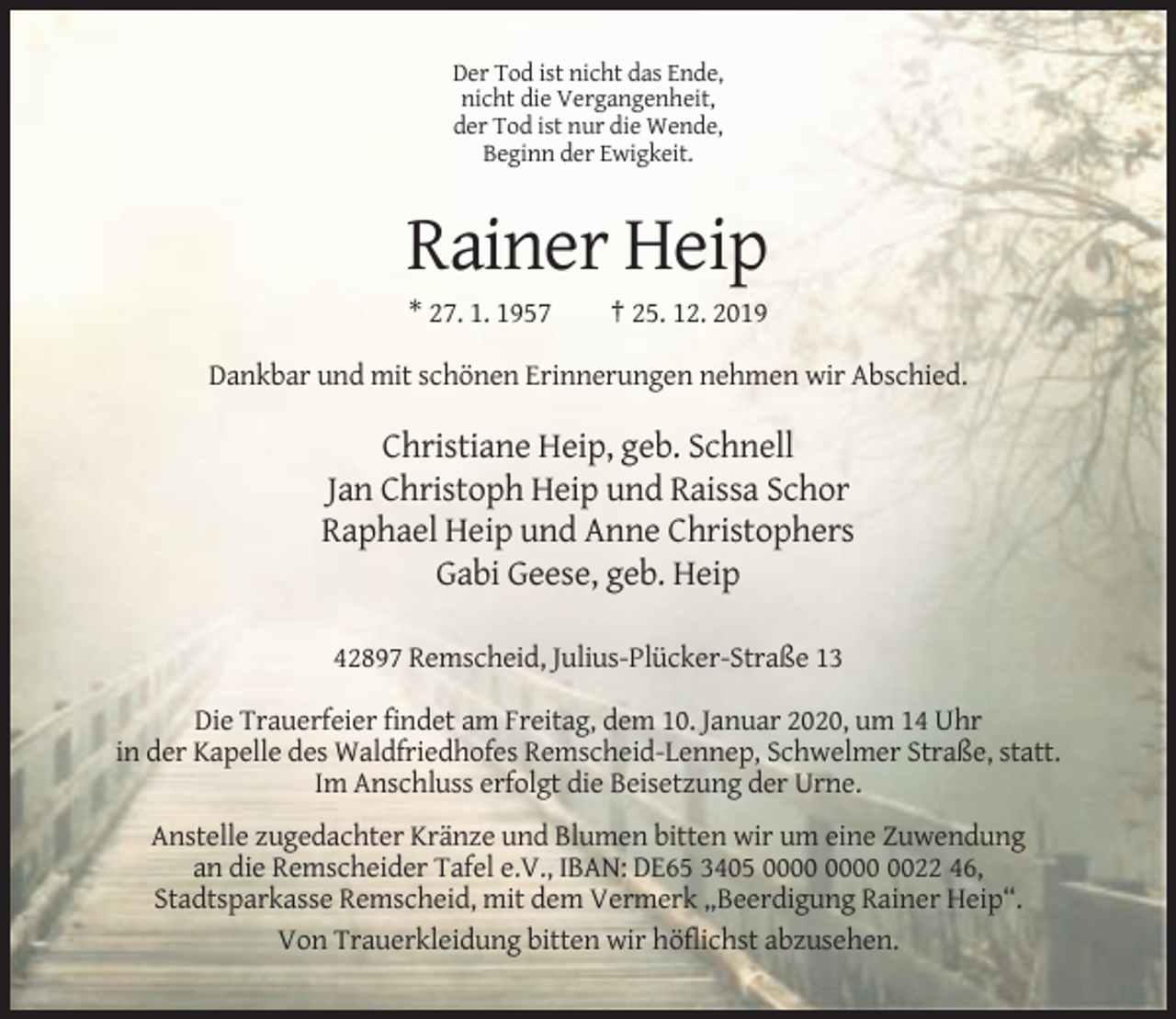 <p>Der Tod ist nicht das Ende,<br />nicht die Vergangenheit,<br />der Tod ist nur die Wende,<br />Beginn der Ewigkeit.</p><p>Rainer Heip<br />* 27. 1. 1957</p><p>† 25. 12. 2019</p><p>Dankbar und mit schönen Erinnerungen nehmen wir Abschied.</p><p>Christiane Heip, geb. Schnell<br />Jan Christoph Heip und Raissa Schor<br />Raphael Heip und Anne Christophers<br />Gabi Geese, geb. Heip<br />42897 Remscheid, Julius-Plücker-Straße 13<br />Die Trauerfeier findet am Freitag, dem 10. Januar 2020, um 14 Uhr<br />in der Kapelle des Waldfriedhofes Remscheid-Lennep, Schwelmer Straße, statt.<br />Im Anschluss erfolgt die Beisetzung der Urne.<br />Anstelle zugedachter Kränze und Blumen bitten wir um eine Zuwendung<br />an die Remscheider Tafel e.V., IBAN: DE65 3405 0022 46,<br />Stadtsparkasse Remscheid, mit dem Vermerk „Beerdigung Rainer Heip“.<br />Von Trauerkleidung bitten wir höflichst abzusehen.</p>