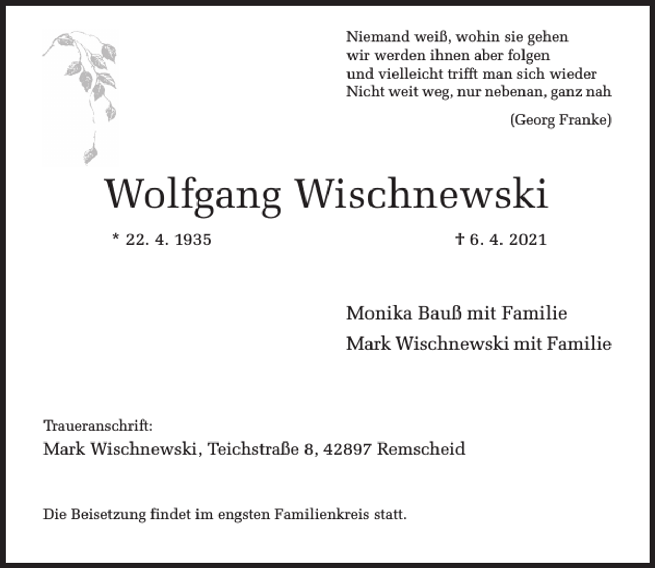 <p>Niemand weiß, wohin sie gehen<br />wir werden ihnen aber folgen<br />und vielleicht trifft man sich wieder<br />Nicht weit weg, nur nebenan, ganz nah<br />(Georg Franke)</p><p>Wolfgang Wischnewski<br />* 22. 4. 1935</p><p>† 6. 4. 2021</p><p>Monika Bauß mit Familie<br />Mark Wischnewski mit Familie</p><p>Traueranschrift:</p><p>Mark Wischnewski, Teichstraße 8, 42897 Remscheid</p><p>Die Beisetzung findet im engsten Familienkreis statt.</p>