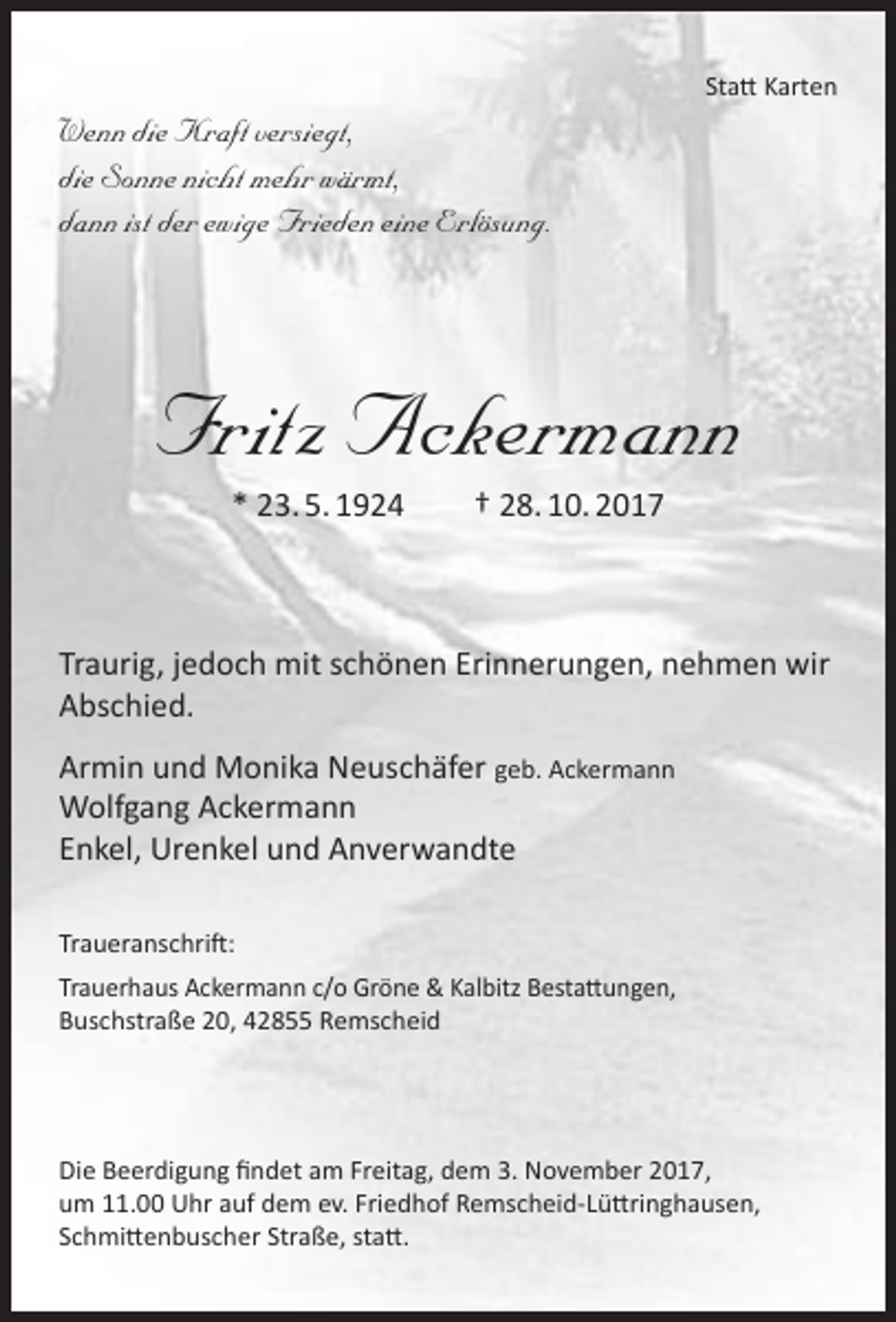 <p>Wenn die Kraft versiegt,<br />die Sonne nicht mehr wärmt,<br />dann ist der ewige Frieden eine Erlösung.</p><p>Statt Karten</p><p>Fritz Ackermann<br />* 23. 5. 1924</p><p>† 28. 10. 2017</p><p>Traurig, jedoch mit schönen Erinnerungen, nehmen wir<br />Abschied.<br />Armin und Monika Neuschäfer geb. Ackermann<br />Wolfgang Ackermann<br />Enkel, Urenkel und Anverwandte<br />Traueranschrift:<br />Trauerhaus Ackermann c/o Gröne &amp; Kalbitz Bestattungen,<br />Buschstraße 20, 42855 Remscheid</p><p>Die Beerdigung findet am Freitag, dem 3. November 2017,<br />um 11.00 Uhr auf dem ev. Friedhof Remscheid-Lüttringhausen,<br />Schmittenbuscher Straße, statt.</p>