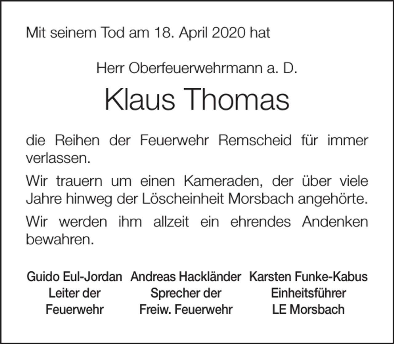 <p>Mit seinem Tod am 18. April 2020 hat<br />Herr Oberfeuerwehrmann a. D.</p><p>Klaus Thomas<br />die Reihen der Feuerwehr Remscheid für immer<br />verlassen.<br />Wir trauern um einen Kameraden, der über viele<br />Jahre hinweg der Löscheinheit Morsbach angehörte.<br />Wir werden ihm allzeit ein ehrendes Andenken<br />bewahren.<br />Guido Eul-Jordan Andreas Hackländer Karsten Funke-Kabus<br />Leiter der<br />Sprecher der<br />Einheitsführer<br />Feuerwehr<br />Freiw. Feuerwehr<br />LE Morsbach</p>
