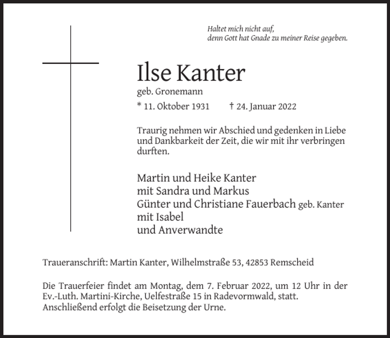 <p>Haltet mich nicht auf,<br />denn Gott hat Gnade zu meiner Reise gegeben.</p><p>Ilse Kanter<br />geb. Gronemann<br />* 11. Oktober 1931</p><p>† 24. Januar 2022</p><p>Traurig nehmen wir Abschied und gedenken in Liebe<br />und Dankbarkeit der Zeit, die wir mit ihr verbringen<br />durften.</p><p>Martin und Heike Kanter<br />mit Sandra und Markus<br />Günter und Christiane Fauerbach geb. Kanter<br />mit Isabel<br />und Anverwandte<br />Traueranschrift: Martin Kanter, Wilhelmstraße 53, 42853 Remscheid<br />Die Trauerfeier findet am Montag, dem 7. Februar 2022, um 12 Uhr in der<br />Ev.-Luth. Martini-Kirche, Uelfestraße 15 in Radevormwald, statt.<br />Anschließend erfolgt die Beisetzung der Urne.</p>