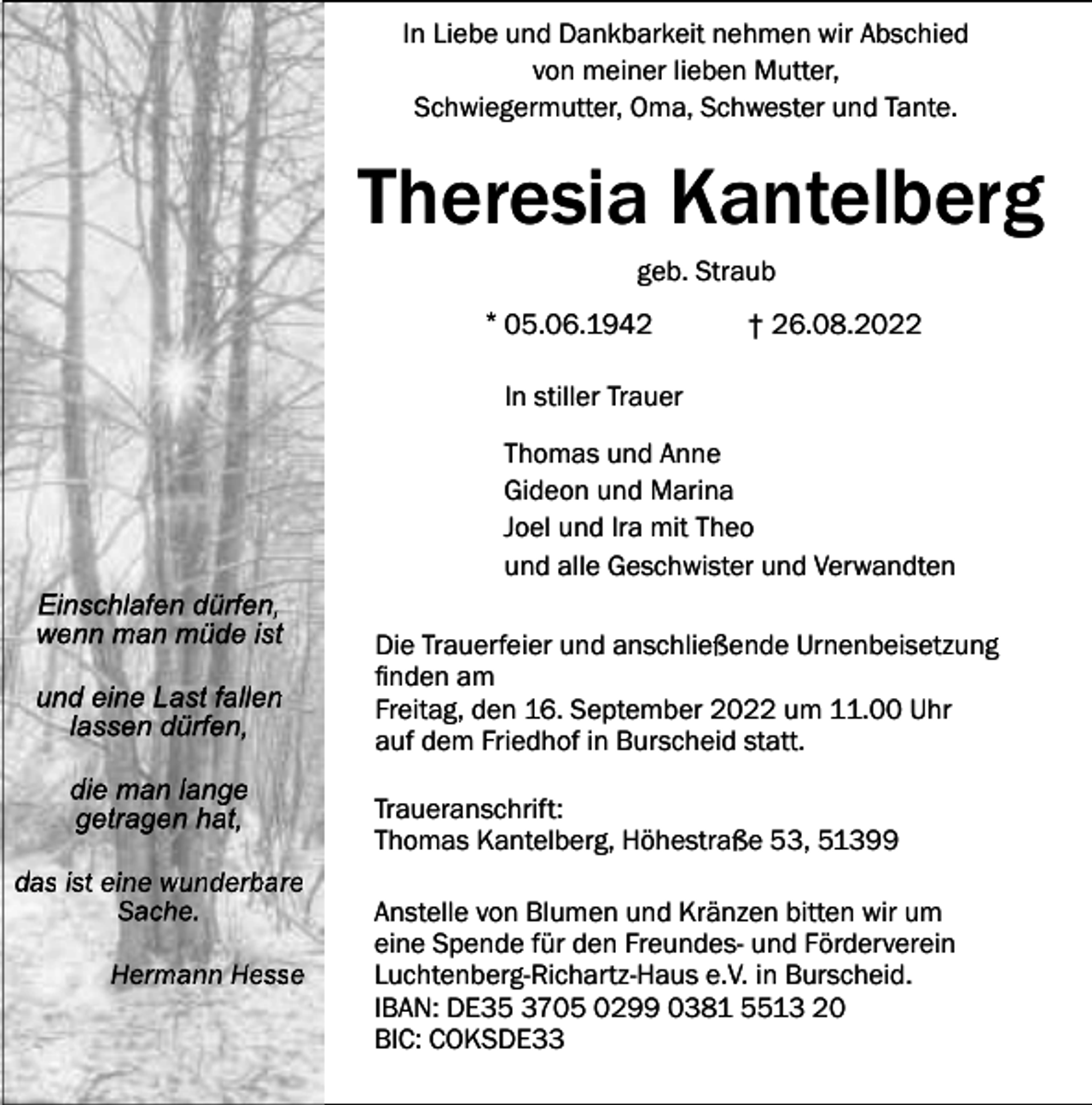 <p>In Liebe und Dankbarkeit nehmen wir Abschied<br />von meiner lieben Mutter,<br />Schwiegermutter, Oma, Schwester und Tante.</p><p>Theresia Kantelberg<br />geb. Straub</p><p>* 05.06.1942</p><p>† 26.08.2022</p><p>In stiller Trauer<br />Thomas und Anne<br />Gideon und Marina<br />Joel und Ira mit Theo<br />und alle Geschwister und Verwandten<br />Einschlafen dürfen,<br />wenn man müde ist<br />und eine Last fallen<br />lassen dürfen,<br />die man lange<br />getragen hat,<br />das ist eine wunderbare<br />Sache.<br />Hermann Hesse</p><p>Die Trauerfeier und anschließende Urnenbeisetzung<br />finden am<br />Freitag, den 16. September 2022 um 11.00 Uhr<br />auf dem Friedhof in Burscheid statt.<br />Traueranschrift:<br />Thomas Kantelberg, Höhestraße 53, 51399<br />Anstelle von Blumen und Kränzen bitten wir um<br />eine Spende für den Freundes- und Förderverein<br />Luchtenberg-Richartz-Haus e.V. in Burscheid.<br />IBAN: DE35 3705 0299 0381 5513 20<br />BIC: COKSDE33</p>