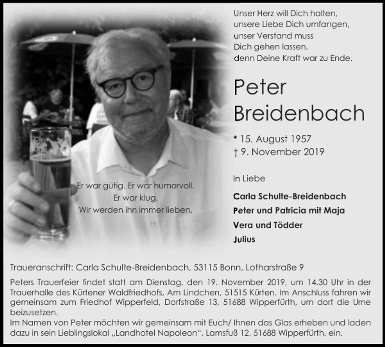 <p>Unser<br />Herz will Dich halten,<br />Un<br />un<br />unsere<br />Liebe Dich umfangen,<br />unser Verstand muss<br />Dich gehen lassen,<br />denn Deine Kraft war zu Ende.</p><p>Peter<br />Breidenbach<br />* 15. August 1957<br />† 9. November 2019<br />Er war gütig. Er war humorvoll.<br />Er war klug.<br />Wir werden ihn immer lieben.</p><p>In Liebe<br />Carla Schulte-Breidenbach<br />Peter und Patricia mit Maja<br />Vera und Tödder<br />Julius</p><p>Traueranschrift: Carla Schulte-Breidenbach, 53115 Bonn, Lotharstraße 9<br />Peters Trauerfeier findet statt am Dienstag, den 19. November 2019, um 14.30 Uhr in der<br />Trauerhalle des Kürtener Waldfriedhofs, Am Lindchen, 51515 Kürten. Im Anschluss fahren wir<br />gemeinsam zum Friedhof Wipperfeld, Dorfstraße 13, 51688 Wipperfürth, um dort die Urne<br />beizusetzen.<br />Im Namen von Peter möchten wir gemeinsam mit Euch/ Ihnen das Glas erheben und laden<br />dazu in sein Lieblingslokal „Landhotel Napoleon“, Lamsfuß 12, 51688 Wipperfürth, ein.</p>