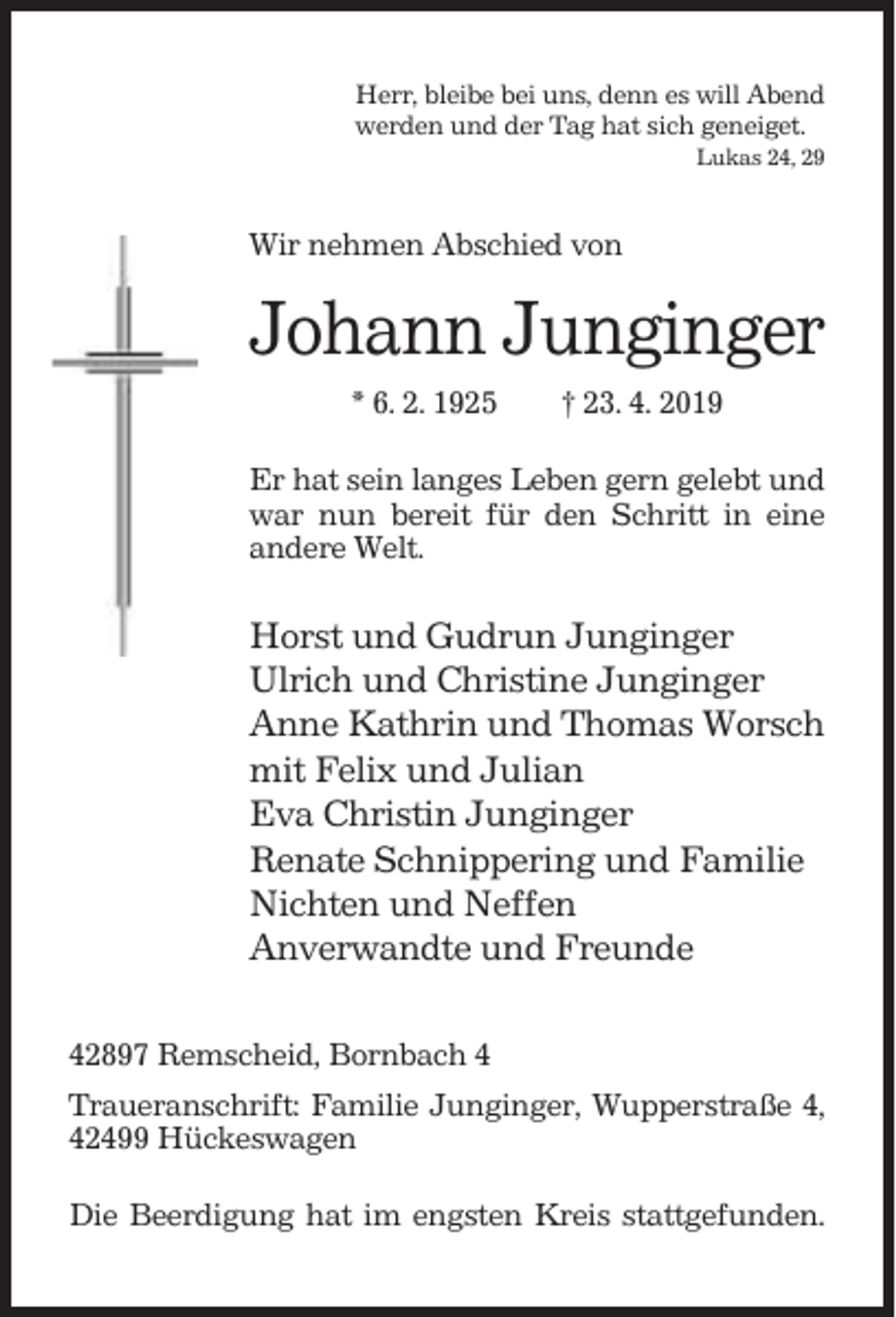 <p>Herr, bleibe bei uns, denn es will Abend<br />werden und der Tag hat sich geneiget.<br />Lukas 24, 29</p><p>Wir nehmen Abschied von</p><p>Johann Junginger<br />* 6. 2. 1925</p><p>† 23. 4. 2019</p><p>Er hat sein langes Leben gern gelebt und<br />war nun bereit für den Schritt in eine<br />andere Welt.</p><p>Horst und Gudrun Junginger<br />Ulrich und Christine Junginger<br />Anne Kathrin und Thomas Worsch<br />mit Felix und Julian<br />Eva Christin Junginger<br />Renate Schnippering und Familie<br />Nichten und Neffen<br />Anverwandte und Freunde<br />42897 Remscheid, Bornbach 4<br />Traueranschrift: Familie Junginger, Wupperstraße 4,<br />42499 Hückeswagen<br />Die Beerdigung hat im engsten Kreis stattgefunden.</p>