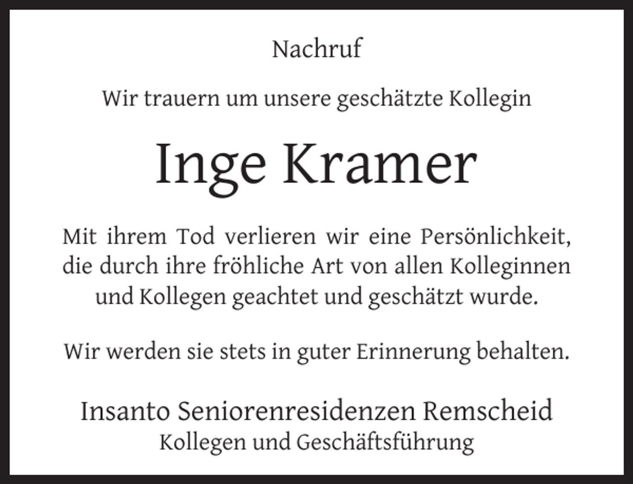 <p>Nachruf<br />Wir trauern um unsere geschätzte Kollegin</p><p>Inge Kramer<br />Mit ihrem Tod verlieren wir eine Persönlichkeit,<br />die durch ihre fröhliche Art von allen Kolleginnen<br />und Kollegen geachtet und geschätzt wurde.<br />Wir werden sie stets in guter Erinnerung behalten.</p><p>Insanto Seniorenresidenzen Remscheid<br />Kollegen und Geschäftsführung</p>