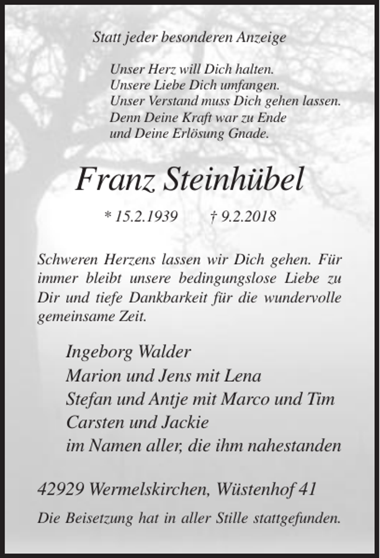 <p>Statt jeder besonderen Anzeige<br />Unser Herz will Dich halten.<br />Unsere Liebe Dich umfangen.<br />Unser Verstand muss Dich gehen lassen.<br />Denn Deine Kraft war zu Ende<br />und Deine Erlösung Gnade.</p><p>Franz Steinhübel<br />* 15.2.1939</p><p>† 9.2.2018</p><p>Schweren Herzens lassen wir Dich gehen. Für<br />immer bleibt unsere bedingungslose Liebe zu<br />Dir und tiefe Dankbarkeit für die wundervolle<br />gemeinsame Zeit.</p><p>Ingeborg Walder<br />Marion und Jens mit Lena<br />Stefan und Antje mit Marco und Tim<br />Carsten und Jackie<br />im Namen aller, die ihm nahestanden<br />42929 Wermelskirchen, Wüstenhof 41<br />Die Beisetzung hat in aller Stille stattgefunden.</p>
