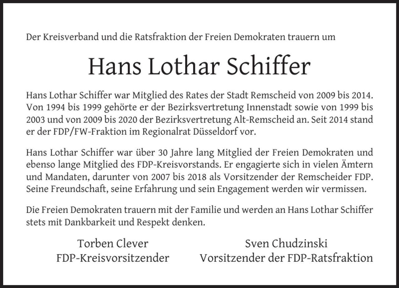 <p>Der Kreisverband und die Ratsfraktion der Freien Demokraten trauern um</p><p>Hans Lothar Schiffer<br />Hans Lothar Schiffer war Mitglied des Rates der Stadt Remscheid von 2009 bis 2014.<br />Von 1994 bis 1999 gehörte er der Bezirksvertretung Innenstadt sowie von 1999 bis<br />2003 und von 2009 bis 2020 der Bezirksvertretung Alt-Remscheid an. Seit 2014 stand<br />er der FDP/FW-Fraktion im Regionalrat Düsseldorf vor.<br />Hans Lothar Schiffer war über 30 Jahre lang Mitglied der Freien Demokraten und<br />ebenso lange Mitglied des FDP-Kreisvorstands. Er engagierte sich in vielen Ämtern<br />und Mandaten, darunter von 2007 bis 2018 als Vorsitzender der Remscheider FDP.<br />Seine Freundschaft, seine Erfahrung und sein Engagement werden wir vermissen.<br />Die Freien Demokraten trauern mit der Familie und werden an Hans Lothar Schiffer<br />stets mit Dankbarkeit und Respekt denken.</p><p>Torben Clever<br />FDP-Kreisvorsitzender</p><p>Sven Chudzinski<br />Vorsitzender der FDP-Ratsfraktion</p>