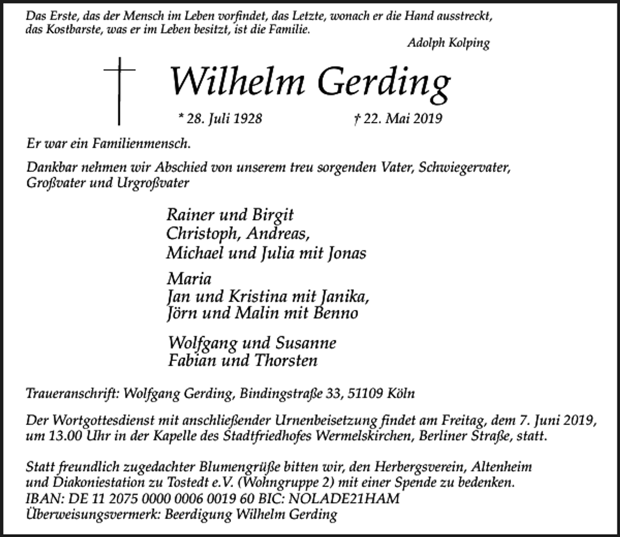<p>Das Erste, das der Mensch im Leben vorfindet, das Letzte, wonach er die Hand ausstreckt,<br />das Kostbarste, was er im Leben besitzt, ist die Familie.<br />Adolph Kolping</p><p>Wilhelm Gerding<br />* 28. Juli 1928</p><p>† 22. Mai 2019</p><p>Er war ein Familienmensch.<br />Dankbar nehmen wir Abschied von unserem treu sorgenden Vater, Schwiegervater,<br />Großvater und Urgroßvater</p><p>Rainer und Birgit<br />Christoph, Andreas,<br />Michael und Julia mit Jonas<br />Maria<br />Jan und Kristina mit Janika,<br />Jörn und Malin mit Benno<br />Wolfgang und Susanne<br />Fabian und Thorsten<br />Traueranschrift: Wolfgang Gerding, Bindingstraße 33, 51109 Köln</p><p>Der Wortgottesdienst mit anschließender Urnenbeisetzung findet am Freitag, dem 7. Juni 2019,<br />um 13.00 Uhr in der Kapelle des Stadtfriedhofes Wermelskirchen, Berliner Straße, statt.<br />Statt freundlich zugedachter Blumengrüße bitten wir, den Herbergsverein, Altenheim<br />und Diakoniestation zu Tostedt e.V. (Wohngruppe 2) mit einer Spende zu bedenken.<br />IBAN: DE 11 2075 06 0019 60 BIC: NOLADE21HAM<br />Überweisungsvermerk: Beerdigung Wilhelm Gerding</p>