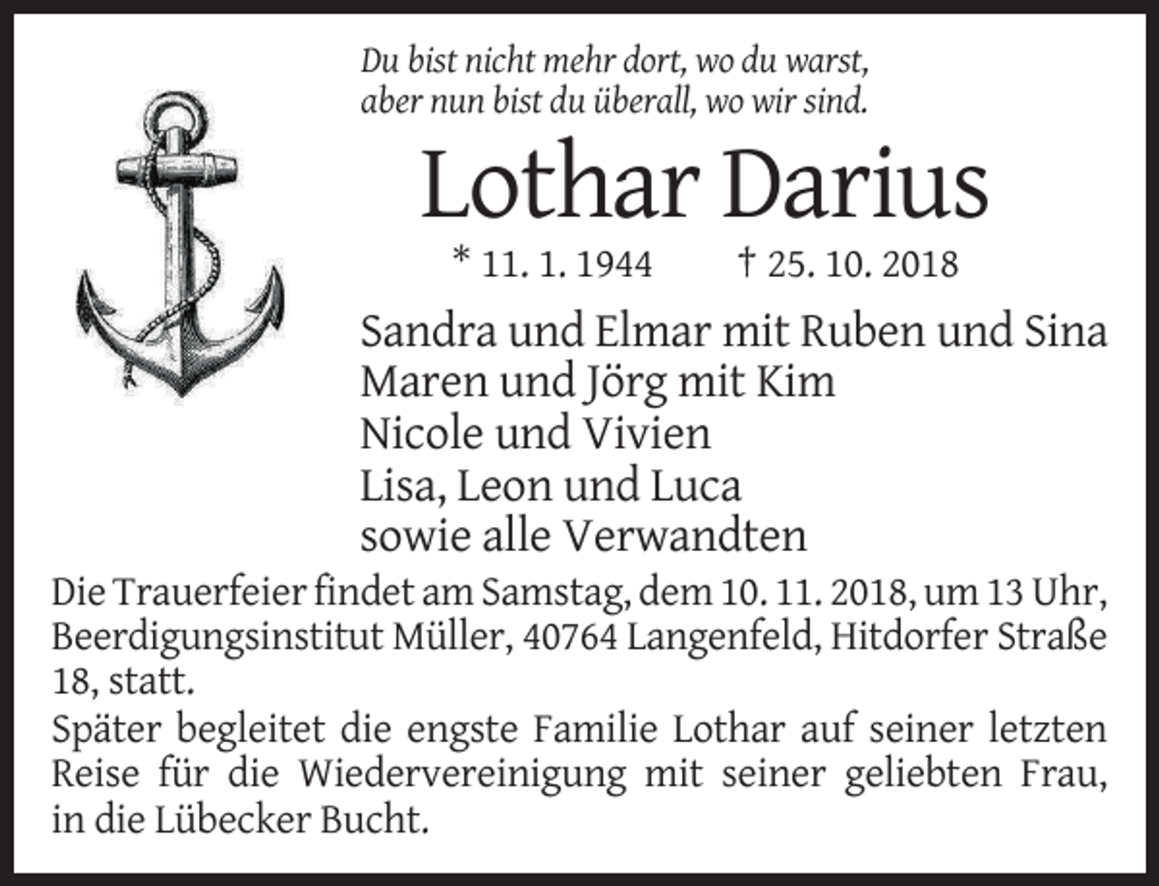 <p>Du bist nicht mehr dort, wo du warst,<br />aber nun bist du überall, wo wir sind.</p><p>Lothar Darius<br />* 11. 1. 1944</p><p>† 25. 10. 2018</p><p>Sandra und Elmar mit Ruben und Sina<br />Maren und Jörg mit Kim<br />Nicole und Vivien<br />Lisa, Leon und Luca<br />sowie alle Verwandten</p><p>Die Trauerfeier findet am Samstag, dem 10. 11. 2018, um 13 Uhr,<br />Beerdigungsinstitut Müller, 40764 Langenfeld, Hitdorfer Straße<br />18, statt.<br />Später begleitet die engste Familie Lothar auf seiner letzten<br />Reise für die Wiedervereinigung mit seiner geliebten Frau,<br />in die Lübecker Bucht.</p>