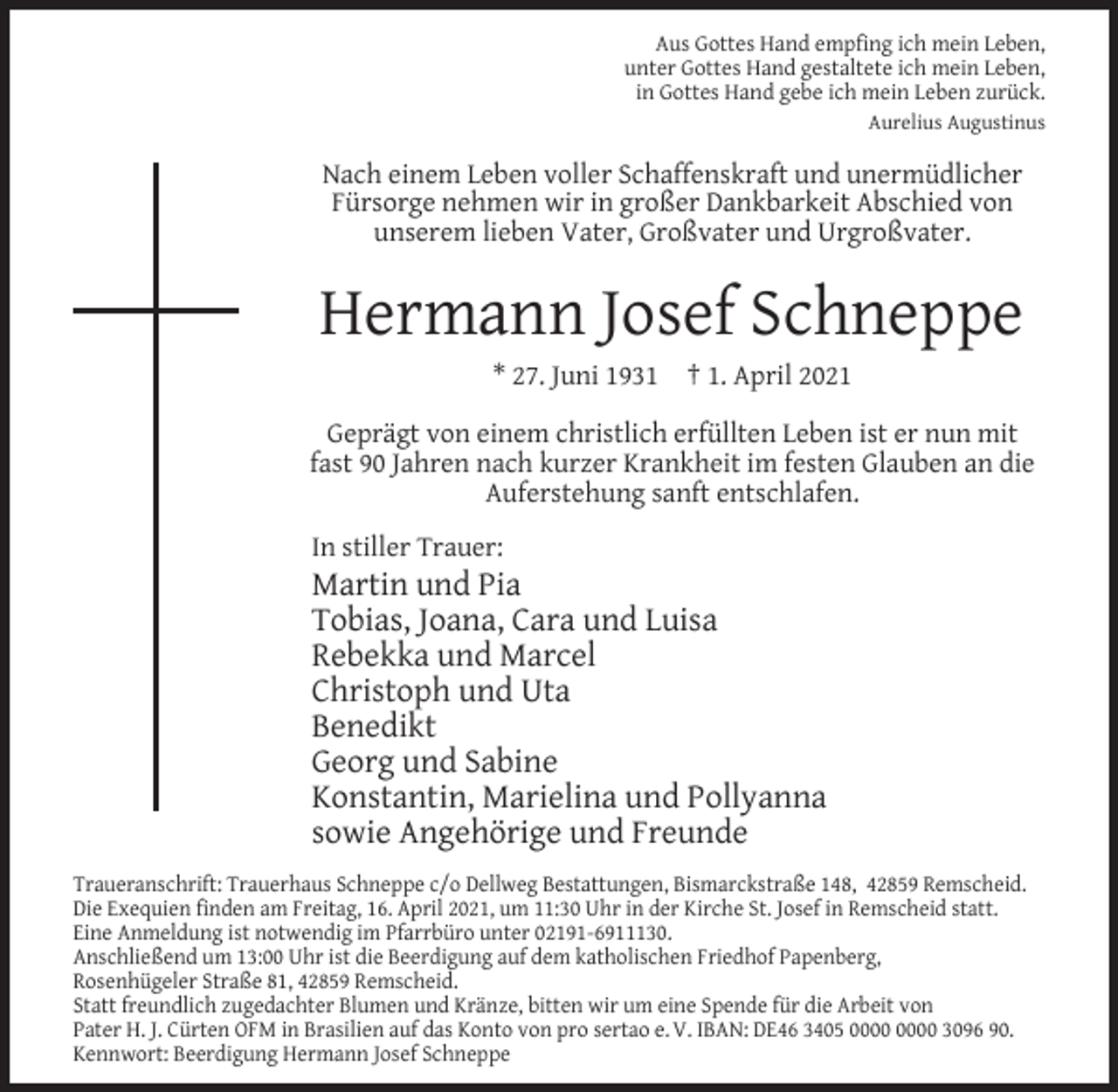 <p>Aus Gottes Hand empﬁng ich mein Leben,<br />unter Gottes Hand gestaltete ich mein Leben,<br />in Gottes Hand gebe ich mein Leben zurück.<br />Aurelius Augustinus</p><p>Nach einem Leben voller Schaffenskraft und unermüdlicher<br />Fürsorge nehmen wir in großer Dankbarkeit Abschied von<br />unserem lieben Vater, Großvater und Urgroßvater.</p><p>Hermann Josef Schneppe<br />* 27. Juni 1931</p><p>† 1. April 2021</p><p>Geprägt von einem christlich erfüllten Leben ist er nun mit<br />fast 90 Jahren nach kurzer Krankheit im festen Glauben an die<br />Auferstehung sanft entschlafen.<br />In stiller Trauer:</p><p>Martin und Pia<br />Tobias, Joana, Cara und Luisa<br />Rebekka und Marcel<br />Christoph und Uta<br />Benedikt<br />Georg und Sabine<br />Konstantin, Marielina und Pollyanna<br />sowie Angehörige und Freunde<br />Traueranschrift: Trauerhaus Schneppe c/o Dellweg Bestattungen, Bismarckstraße 148, 42859 Remscheid.<br />Die Exequien ﬁnden am Freitag, 16. April 2021, um 11:30 Uhr in der Kirche St. Josef in Remscheid statt.<br />Eine Anmeldung ist notwendig im Pfarrbüro unter 02191-6911130.<br />Anschließend um 13:00 Uhr ist die Beerdigung auf dem katholischen Friedhof Papenberg,<br />Rosenhügeler Straße 81, 42859 Remscheid.<br />Statt freundlich zugedachter Blumen und Kränze, bitten wir um eine Spende für die Arbeit von<br />Pater H. J. Cürten OFM in Brasilien auf das Konto von pro sertao e. V. IBAN: DE46 3405 3096 90.<br />Kennwort: Beerdigung Hermann Josef Schneppe</p>