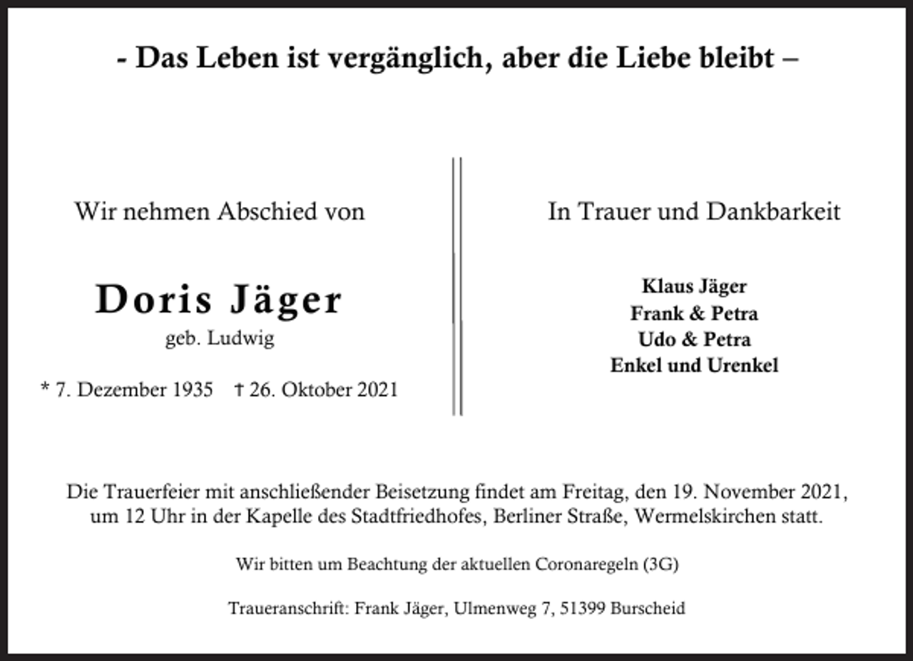 <p>- Das Leben ist vergänglich, aber die Liebe bleibt –</p><p>Wir nehmen Abschied von</p><p>In Trauer und Dankbarkeit</p><p>D oris Jäge r</p><p>Klaus Jäger<br />Frank &amp; Petra<br />Udo &amp; Petra<br />Enkel und Urenkel</p><p>geb. Ludwig</p><p>* 7. Dezember 1935</p><p>Ϯ 26. Oktober 2021</p><p>Die Trauerfeier mit anschließender Beisetzung findet am Freitag, den 19. November 2021,<br />um 12 Uhr in der Kapelle des Stadtfriedhofes, Berliner Straße, Wermelskirchen statt.<br />Wir bitten um Beachtung der aktuellen Coronaregeln (3G)<br />Traueranschrift: Frank Jäger, Ulmenweg 7, 51399 Burscheid</p>