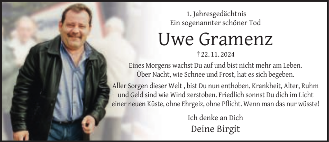 <p>1. Jahresgedächtnis<br />Ein sogenannter schöner Tod</p><p>Uwe Gramenz<br />† 22. 11. 2024</p><p>Eines Morgens wachst Du auf und bist nicht mehr am Leben.<br />Über Nacht, wie Schnee und Frost, hat es sich begeben.<br />Aller Sorgen dieser Welt , bist Du nun enthoben. Krankheit, Alter, Ruhm<br />und Geld sind wie Wind zerstoben. Friedlich sonnst Du dich im Licht<br />einer neuen Küste, ohne Ehrgeiz, ohne Pﬂicht. Wenn man das nur wüsste!<br />Ich denke an Dich</p><p>Deine Birgit</p>