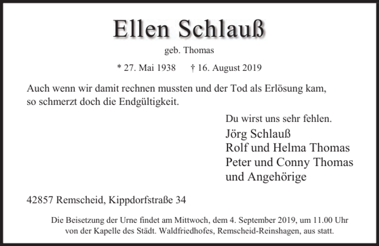 <p>Ellen Schlauß<br />geb. Thomas</p><p>* 27. Mai 1938</p><p>† 16. August 2019</p><p>Auch wenn wir damit rechnen mussten und der Tod als Erlösung kam,<br />so schmerzt doch die Endgültigkeit.<br />Du wirst uns sehr fehlen.</p><p>Jörg Schlauß<br />Rolf und Helma Thomas<br />Peter und Conny Thomas<br />und Angehörige<br />42857 Remscheid, Kippdorfstraße 34<br />Die Beisetzung der Urne findet am Mittwoch, dem 4. September 2019, um 11.00 Uhr<br />von der Kapelle des Städt. Waldfriedhofes, Remscheid-Reinshagen, aus statt.</p>