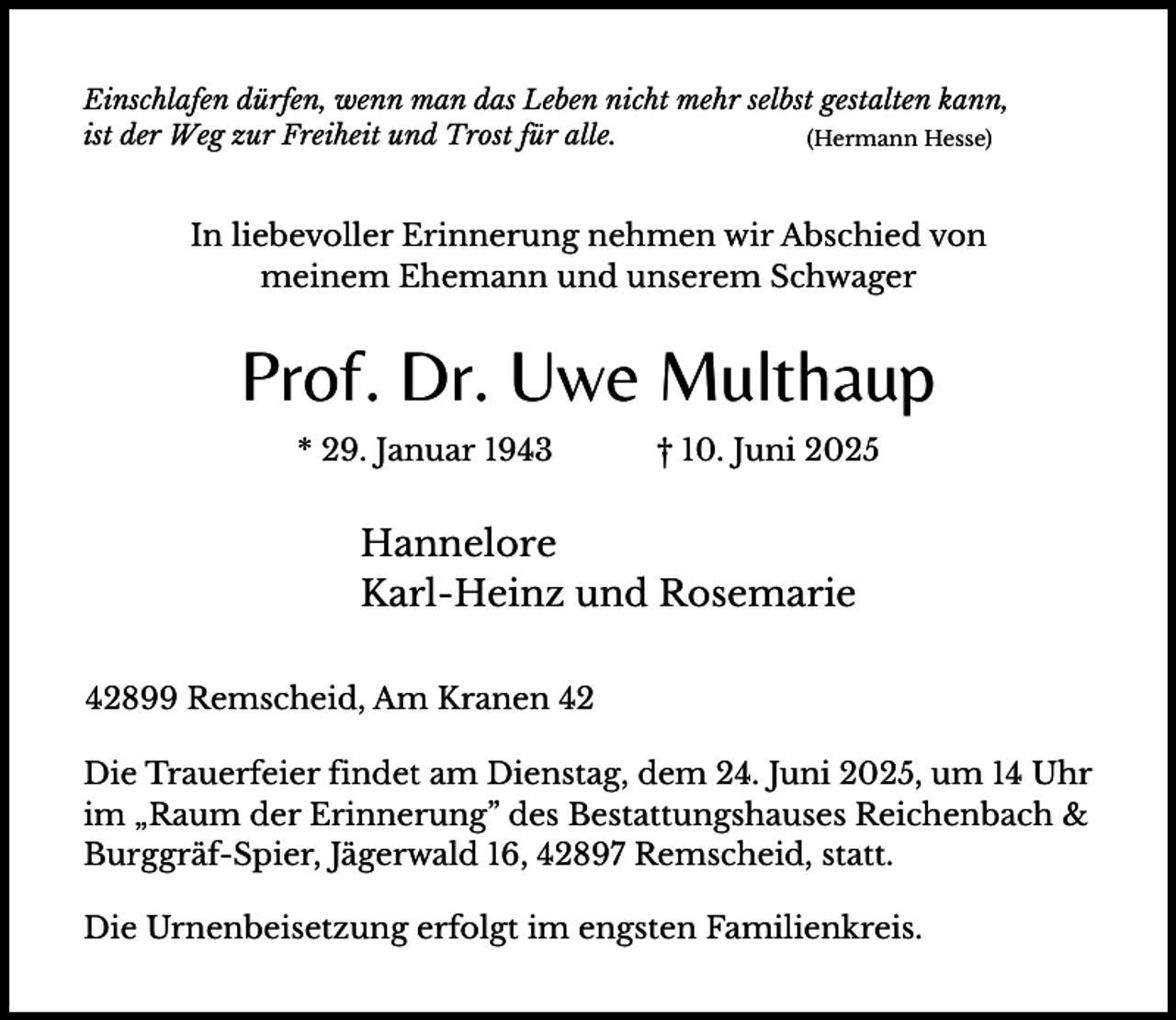 <p>Einschlafen dürfen, wenn man das Leben nicht mehr selbst gestalten kann,<br />ist der Weg zur Freiheit und Trost für alle.<br />(Hermann Hesse)</p><p>In liebevoller Erinnerung nehmen wir Abschied von<br />meinem Ehemann und unserem Schwager</p><p>Prof. Dr. Uwe Multhaup<br />* 29. Januar 1943</p><p>† 10. Juni 2025</p><p>Hannelore<br />Karl-Heinz und Rosemarie<br />42899 Remscheid, Am Kranen 42<br />Die Trauerfeier findet am Dienstag, dem 24. Juni 2025, um 14 Uhr<br />im „Raum der Erinnerung” des Bestattungshauses Reichenbach &amp;<br />Burggräf-Spier, Jägerwald 16, 42897 Remscheid, statt.<br />Die Urnenbeisetzung erfolgt im engsten Familienkreis.</p>