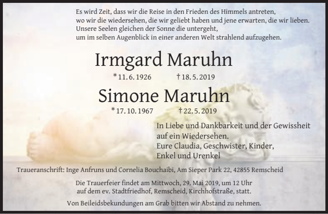 <p>Es wird Zeit, dass wir die Reise in den Frieden des Himmels antreten,<br />wo wir die wiedersehen, die wir geliebt haben und jene erwarten, die wir lieben.<br />Unsere Seelen gleichen der Sonne die untergeht,<br />um im selben Augenblick in einer anderen Welt strahlend aufzugehen.</p><p>Irmgard Maruhn<br />* 11. 6. 1926</p><p>† 18. 5. 2019</p><p>Simone Maruhn<br />* 17. 10. 1967</p><p>† 22. 5. 2019</p><p>In Liebe und Dankbarkeit und der Gewissheit<br />auf ein Wiedersehen.<br />Eure Claudia, Geschwister, Kinder,<br />Enkel und Urenkel<br />Traueranschrift: Inge Anfruns und Cornelia Bouchaibi, Am Sieper Park 22, 42855 Remscheid<br />Die Trauerfeier ﬁndet am Mittwoch, 29. Mai 2019, um 12 Uhr<br />auf dem ev. Stadtfriedhof, Remscheid, Kirchhofstraße, statt.<br />Von Beileidsbekundungen am Grab bitten wir Abstand zu nehmen.</p>
