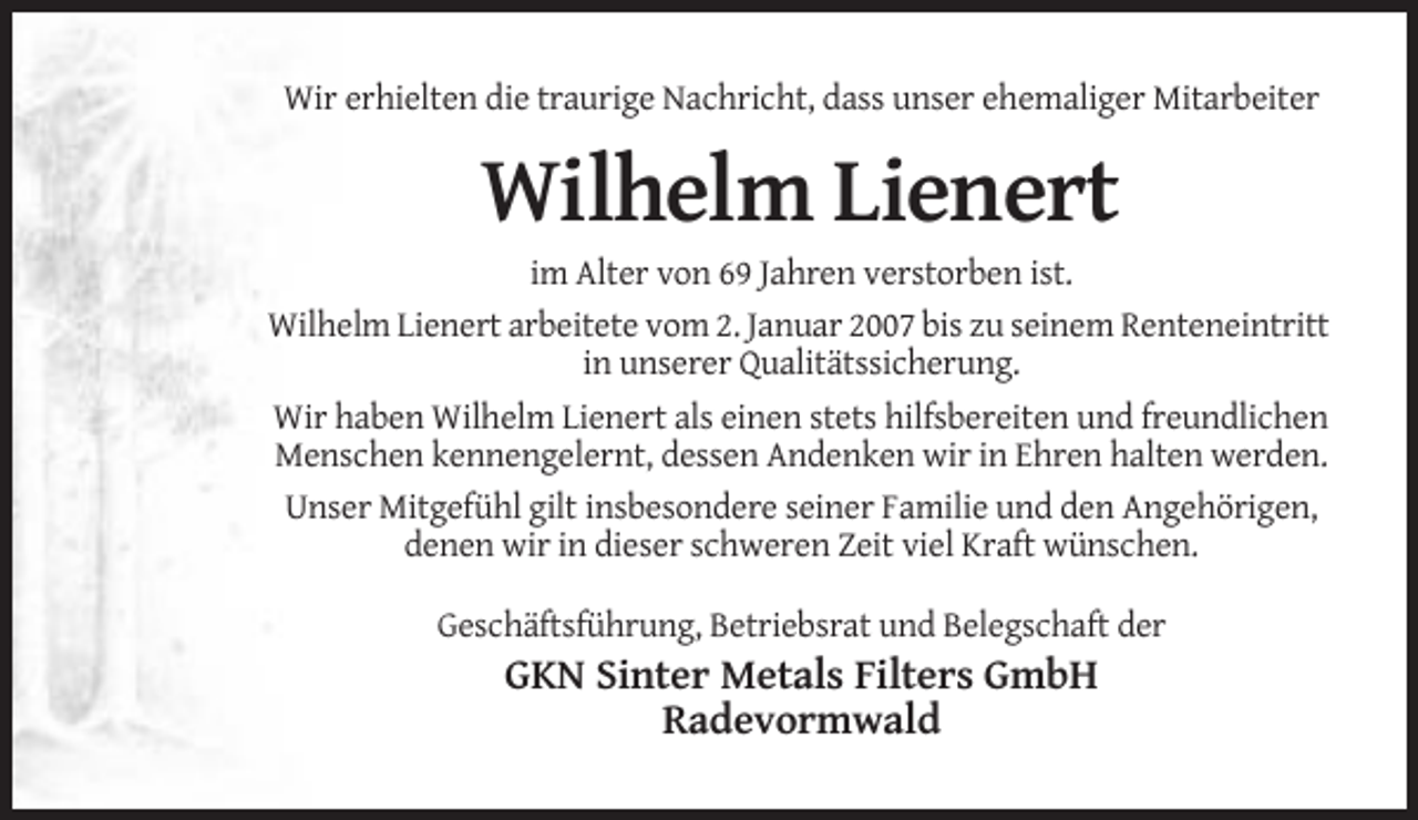 <p>Wir erhielten die traurige Nachricht, dass unser ehemaliger Mitarbeiter</p><p>Wilhelm Lienert<br />im Alter von 69 Jahren verstorben ist.<br />Wilhelm Lienert arbeitete vom 2. Januar 2007 bis zu seinem Renteneintritt<br />in unserer Qualitätssicherung.<br />Wir haben Wilhelm Lienert als einen stets hilfsbereiten und freundlichen<br />Menschen kennengelernt, dessen Andenken wir in Ehren halten werden.<br />Unser Mitgefühl gilt insbesondere seiner Familie und den Angehörigen,<br />denen wir in dieser schweren Zeit viel Kraft wünschen.<br />Geschäftsführung, Betriebsrat und Belegschaft der</p><p>GKN Sinter Metals Filters GmbH<br />Radevormwald</p>