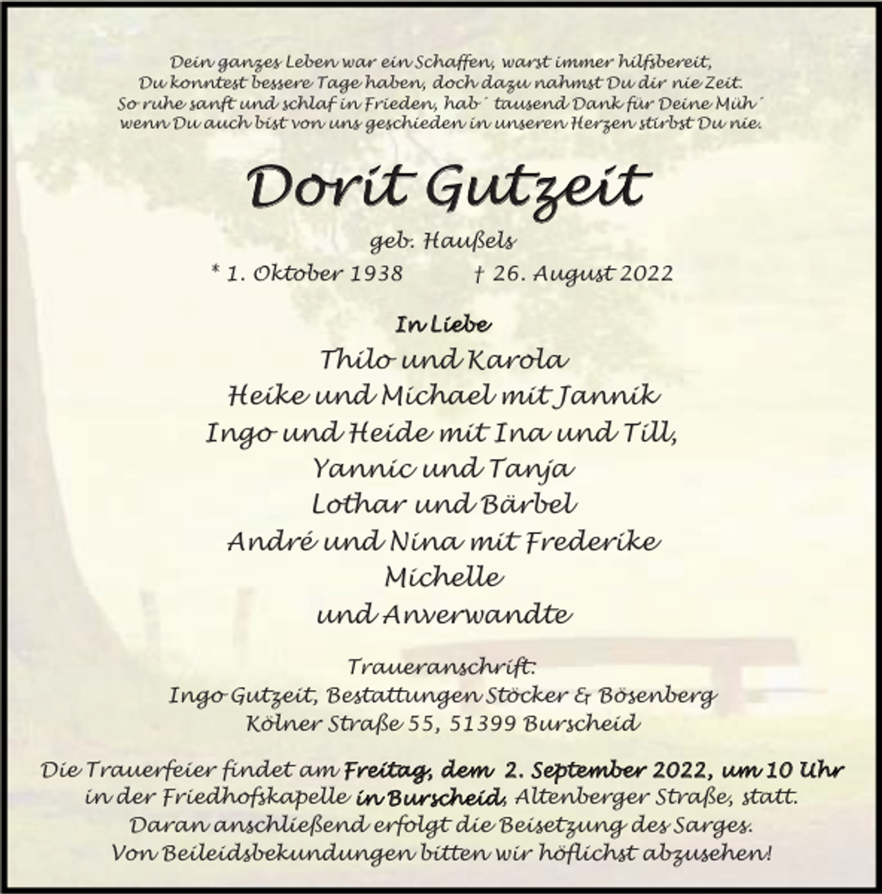 <p>Dein ganzes Leben war ein Schaffen, warst immer hilfsbereit,<br />Du konntest bessere Tage haben, doch dazu nahmst Du dir nie Zeit.<br />So ruhe sanft und schlaf in Frieden, hab´ tausend Dank für Deine Müh´<br />wenn Du auch bist von uns geschieden in unseren Herzen stirbst Du nie.</p><p>Dorit<br />it Gutzeit<br />Dor<br />geb. Haußels<br />* 1. Oktober 1938</p><p>† 26. August 2022</p><p>In Liebe</p><p>Thilo und Karola<br />Heike und Michael mit Jannik<br />Ingo und Heide mit Ina und Till,<br />Yannic und Tanja<br />Lothar und Bärbel<br />André und Nina mit Frederike<br />Michelle<br />und Anverwandte<br />Traueranschrift:<br />Ingo Gutzeit, Bestattungen Stöcker &amp; Bösenberg<br />Kölner Straße 55, 51399 Burscheid<br />Die Trauerfeier findet am Frei<br />reittag<br />ag,, dem 2. September<br />September 2022,<br />2022, um 10 Uhr<br />Uhr<br />in der Friedhofskapelle in Burscheid<br />Burscheid, Altenberger Straße, statt.<br />Daran anschließend erfolgt die Beisetzung des Sarges.<br />Von Beileidsbekundungen bitten wir höflichst abzusehen!</p>