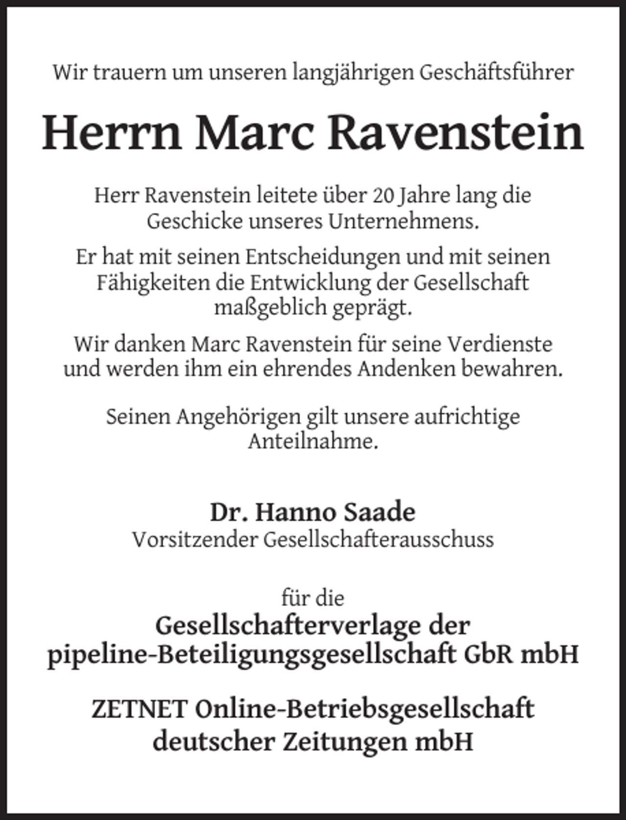 <p>Wir trauern um unseren langjährigen Geschäftsführer</p><p>Herrn Marc Ravenstein<br />Herr Ravenstein leitete über 20 Jahre lang die<br />Geschicke unseres Unternehmens.<br />Er hat mit seinen Entscheidungen und mit seinen<br />Fähigkeiten die Entwicklung der Gesellschaft<br />maßgeblich geprägt.<br />Wir danken Marc Ravenstein für seine Verdienste<br />und werden ihm ein ehrendes Andenken bewahren.<br />Seinen Angehörigen gilt unsere aufrichtige<br />Anteilnahme.</p><p>Dr. Hanno Saade<br />Vorsitzender Gesellschafterausschuss<br />für die</p><p>Gesellschafterverlage der<br />pipeline-Beteiligungsgesellschaft GbR mbH<br />ZETNET Online-Betriebsgesellschaft<br />deutscher Zeitungen mbH</p>