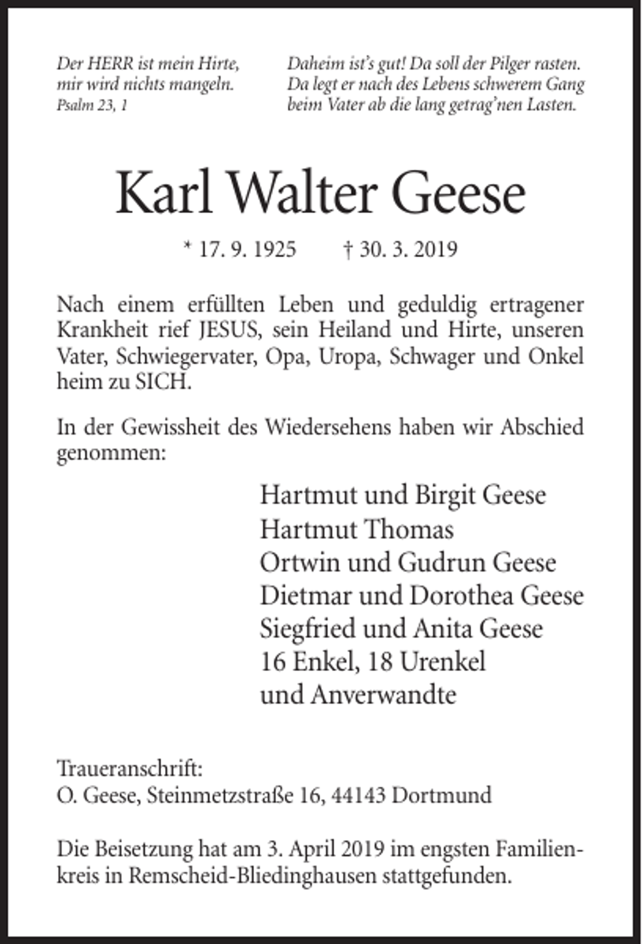 <p>Der HERR ist mein Hirte,<br />mir wird nichts mangeln.<br />Psalm 23, 1</p><p>Daheim ist’s gut! Da soll der Pilger rasten.<br />Da legt er nach des Lebens schwerem Gang<br />beim Vater ab die lang getrag’nen Lasten.</p><p>Karl Walter Geese<br />* 17. 9. 1925</p><p>† 30. 3. 2019</p><p>Nach einem erfüllten Leben und geduldig ertragener<br />Krankheit rief JESUS, sein Heiland und Hirte, unseren<br />Vater, Schwiegervater, Opa, Uropa, Schwager und Onkel<br />heim zu SICH.<br />In der Gewissheit des Wiedersehens haben wir Abschied<br />genommen:</p><p>Hartmut und Birgit Geese<br />Hartmut Thomas<br />Ortwin und Gudrun Geese<br />Dietmar und Dorothea Geese<br />Siegfried und Anita Geese<br />16 Enkel, 18 Urenkel<br />und Anverwandte<br />Traueranschrift:<br />O. Geese, Steinmetzstraße 16, 44143 Dortmund<br />Die Beisetzung hat am 3. April 2019 im engsten Familienkreis in Remscheid-Bliedinghausen stattgefunden.</p>