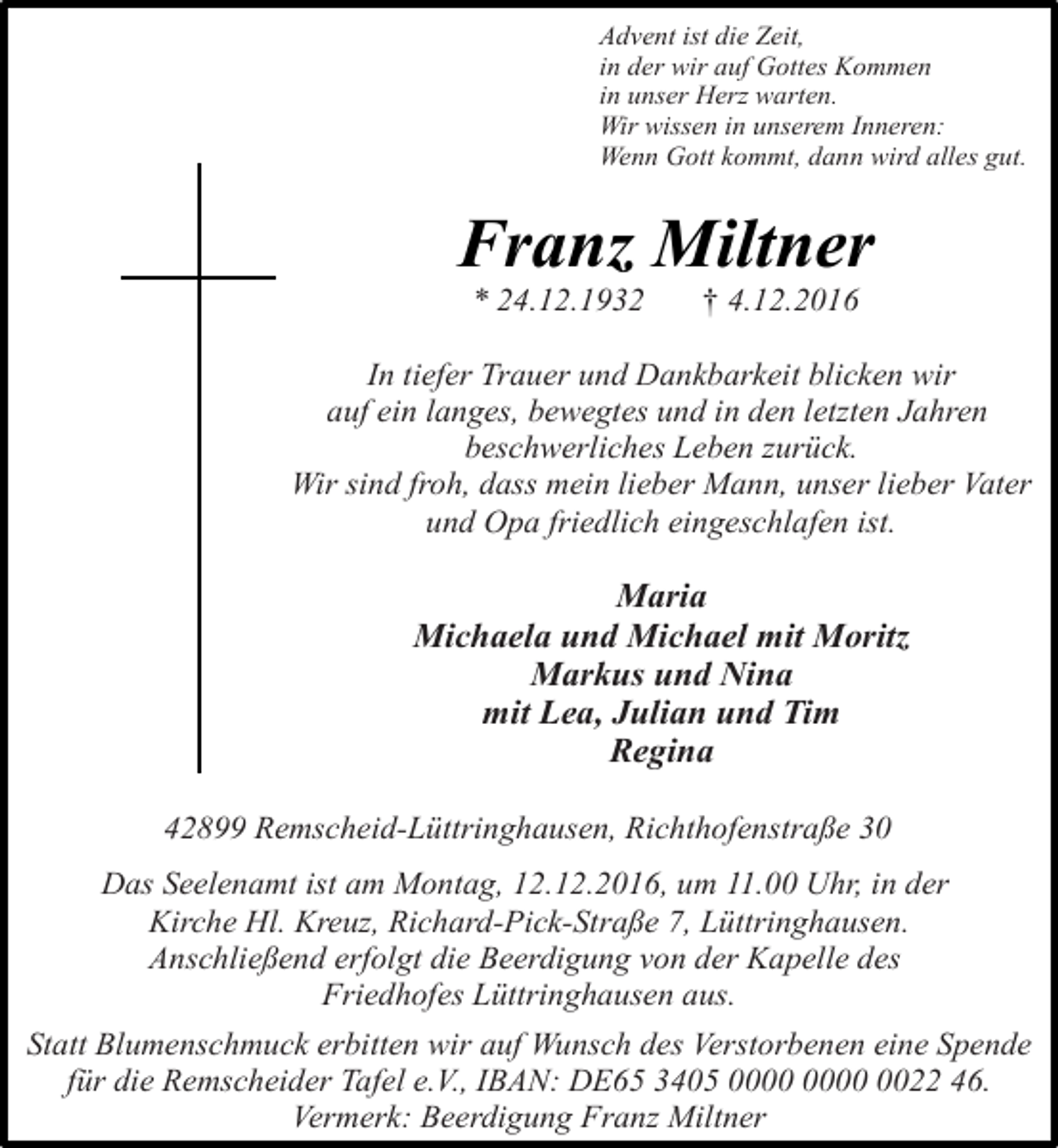 <p>Advent ist die Zeit,<br />in der wir auf Gottes Kommen<br />in unser Herz warten.<br />Wir wissen in unserem Inneren:<br />Wenn Gott kommt, dann wird alles gut.</p><p>Franz Miltner<br />* 24.12.1932</p><p>† 4.12.2016</p><p>In tiefer Trauer und Dankbarkeit blicken wir<br />auf ein langes, bewegtes und in den letzten Jahren<br />beschwerliches Leben zurück.<br />Wir sind froh, dass mein lieber Mann, unser lieber Vater<br />und Opa friedlich eingeschlafen ist.</p><p>Maria<br />Michaela und Michael mit Moritz<br />Markus und Nina<br />mit Lea, Julian und Tim<br />Regina<br />42899 Remscheid-Lüttringhausen, Richthofenstraße 30<br />Das Seelenamt ist am Montag, 12.12.2016, um 11.00 Uhr, in der<br />Kirche Hl. Kreuz, Richard-Pick-Straße 7, Lüttringhausen.<br />Anschließend erfolgt die Beerdigung von der Kapelle des<br />Friedhofes Lüttringhausen aus.<br />Statt Blumenschmuck erbitten wir auf Wunsch des Verstorbenen eine Spende<br />für die Remscheider Tafel e.V., IBAN: DE65 3405 0022 46.<br />Vermerk: Beerdigung Franz Miltner</p>