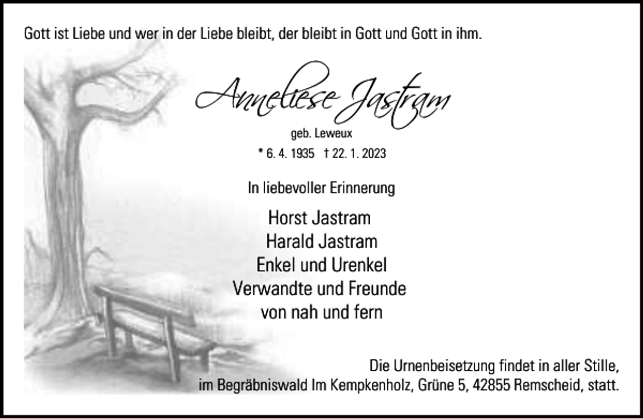 <p>Gott ist Liebe und wer in der Liebe bleibt, der bleibt in Gott und Gott in ihm.</p><p>A�neliese Jastra<br />geb. Leweux<br />* 6. 4. 1935 † 22. 1. 2023</p><p>In liebevoller Erinnerung</p><p>Horst Jastram<br />Harald Jastram<br />Enkel und Urenkel<br />Verwandte und Freunde<br />von nah und fern<br />Die Urnenbeisetzung findet in aller Stille,<br />im Begräbniswald Im Kempkenholz, Grüne 5, 42855 Remscheid, statt.</p>
