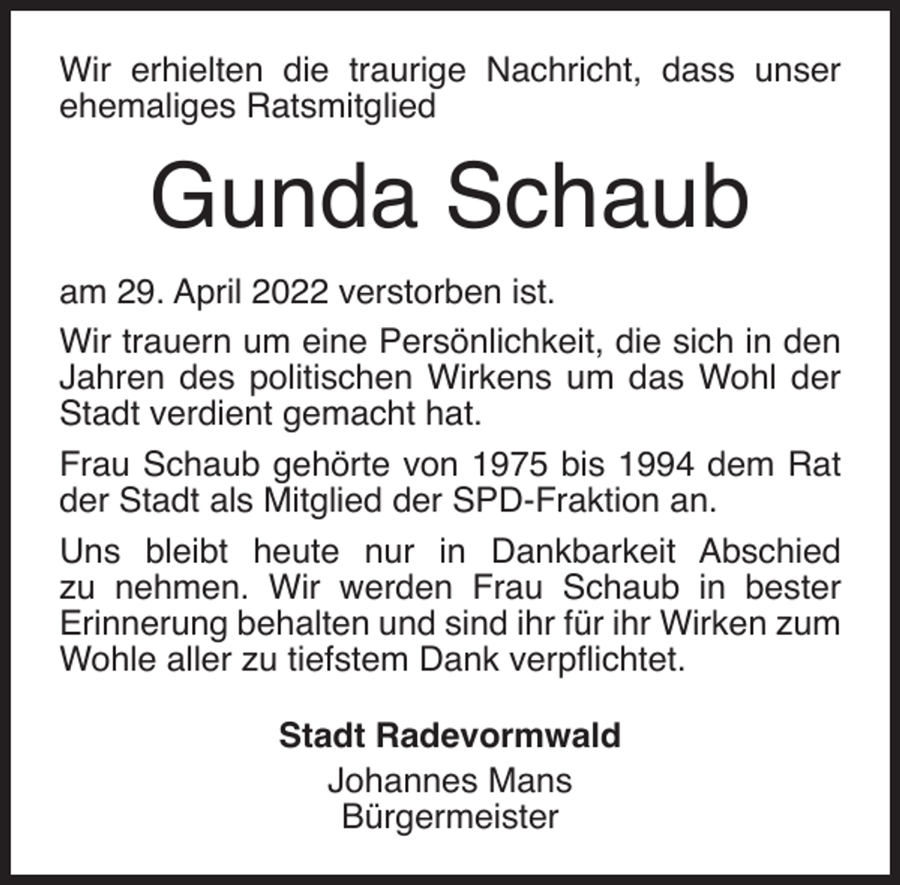 <p>Wir erhielten die traurige Nachricht, dass unser<br />ehemaliges Ratsmitglied</p><p>Gunda Schaub<br />am 29. April 2022 verstorben ist.<br />Wir trauern um eine Persönlichkeit, die sich in den<br />Jahren des politischen Wirkens um das Wohl der<br />Stadt verdient gemacht hat.<br />Frau Schaub gehörte von 1975 bis 1994 dem Rat<br />der Stadt als Mitglied der SPD-Fraktion an.<br />Uns bleibt heute nur in Dankbarkeit Abschied<br />zu nehmen. Wir werden Frau Schaub in bester<br />Erinnerung behalten und sind ihr für ihr Wirken zum<br />Wohle aller zu tiefstem Dank verpﬂichtet.<br />Stadt Radevormwald<br />Johannes Mans<br />Bürgermeister</p>