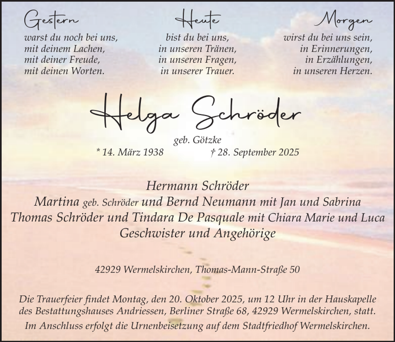 <p>Gestern</p><p>Morgen</p><p>Heute</p><p>warst du noch bei uns,<br />mit deinem Lachen,<br />mit deiner Freude,<br />mit deinen Worten.</p><p>bist du bei uns,<br />in unseren Tränen,<br />in unseren Fragen,<br />in unserer Trauer.</p><p>wirst du bei uns sein,<br />in Erinnerungen,<br />in Erzählungen,<br />in unseren Herzen.</p><p>Helga Schröder<br />* 14. März 1938</p><p>geb. Götzke<br />† 28. September 2025</p><p>Hermann Schröder<br />Martina geb. Schröder und Bernd Neumann mit Jan und Sabrina<br />Thomas Schröder und Tindara De Pasquale mit Chiara Marie und Luca<br />Geschwister und Angehörige<br />42929 Wermelskirchen, Thomas-Mann-Straße 50<br />Die Trauerfeier findet Montag, den 20. Oktober 2025, um 12 Uhr in der Hauskapelle<br />des Bestattungshauses Andriessen, Berliner Straße 68, 42929 Wermelskirchen, statt.<br />Im Anschluss erfolgt die Urnenbeisetzung auf dem Stadtfriedhof Wermelskirchen.</p>