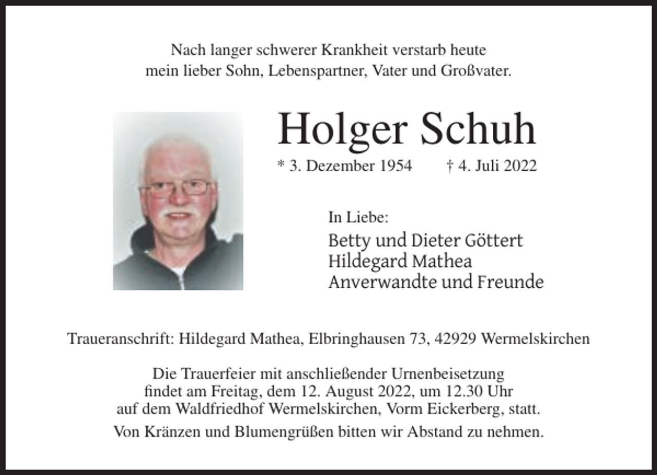 <p>Nach langer schwerer Krankheit verstarb heute<br />mein lieber Sohn, Lebenspartner, Vater und Großvater.</p><p>Holger Schuh<br />* 3. Dezember 1954</p><p>† 4. Juli 2022</p><p>In Liebe:</p><p>Betty und Dieter Göttert<br />Hildegard Mathea<br />Anverwandte und Freunde<br />Traueranschrift: Hildegard Mathea, Elbringhausen 73, 42929 Wermelskirchen<br />Die Trauerfeier mit anschließender Urnenbeisetzung<br />findet am Freitag, dem 12. August 2022, um 12.30 Uhr<br />auf dem Waldfriedhof Wermelskirchen, Vorm Eickerberg, statt.<br />Von Kränzen und Blumengrüßen bitten wir Abstand zu nehmen.</p>