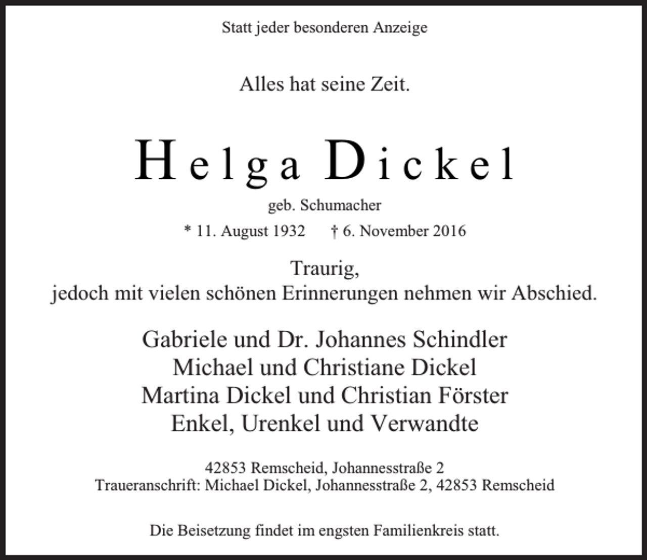<p>Statt jeder besonderen Anzeige</p><p>Alles hat seine Zeit.</p><p>Helga Dickel<br />geb. Schumacher</p><p>* 11. August 1932</p><p>† 6. November 2016</p><p>Traurig,<br />jedoch mit vielen schönen Erinnerungen nehmen wir Abschied.</p><p>Gabriele und Dr. Johannes Schindler<br />Michael und Christiane Dickel<br />Martina Dickel und Christian Förster<br />Enkel, Urenkel und Verwandte<br />42853 Remscheid, Johannesstraße 2<br />Traueranschrift: Michael Dickel, Johannesstraße 2, 42853 Remscheid<br />Die Beisetzung findet im engsten Familienkreis statt.</p>