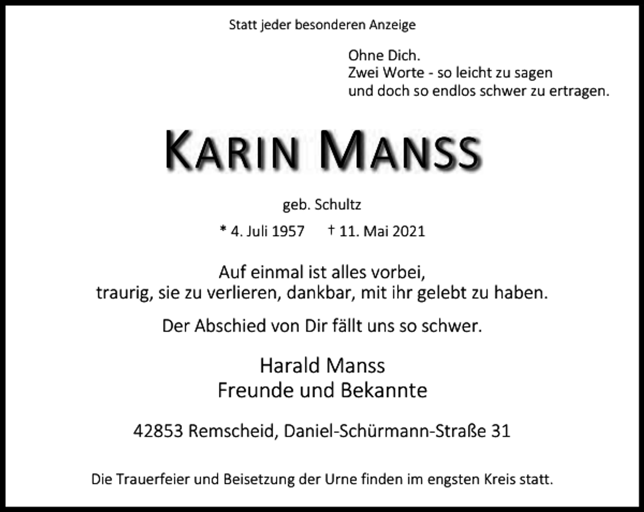<p>Statt jeder besonderen Anzeige</p><p>Ohne Dich.<br />Zwei Worte - so leicht zu sagen<br />und doch so endlos schwer zu ertragen.</p><p>K ARIN M ANSS<br />geb. Schultz<br />* 4. Juli 1957</p><p>† 11. Mai 2021</p><p>Auf einmal ist alles vorbei,<br />traurig, sie zu verlieren, dankbar, mit ihr gelebt zu haben.<br />Der Abschied von Dir fällt uns so schwer.</p><p>Harald Manss<br />Freunde und Bekannte<br />42853 Remscheid, Daniel-Schürmann-Straße 31<br />Die Trauerfeier und Beisetzung der Urne finden im engsten Kreis statt.</p>