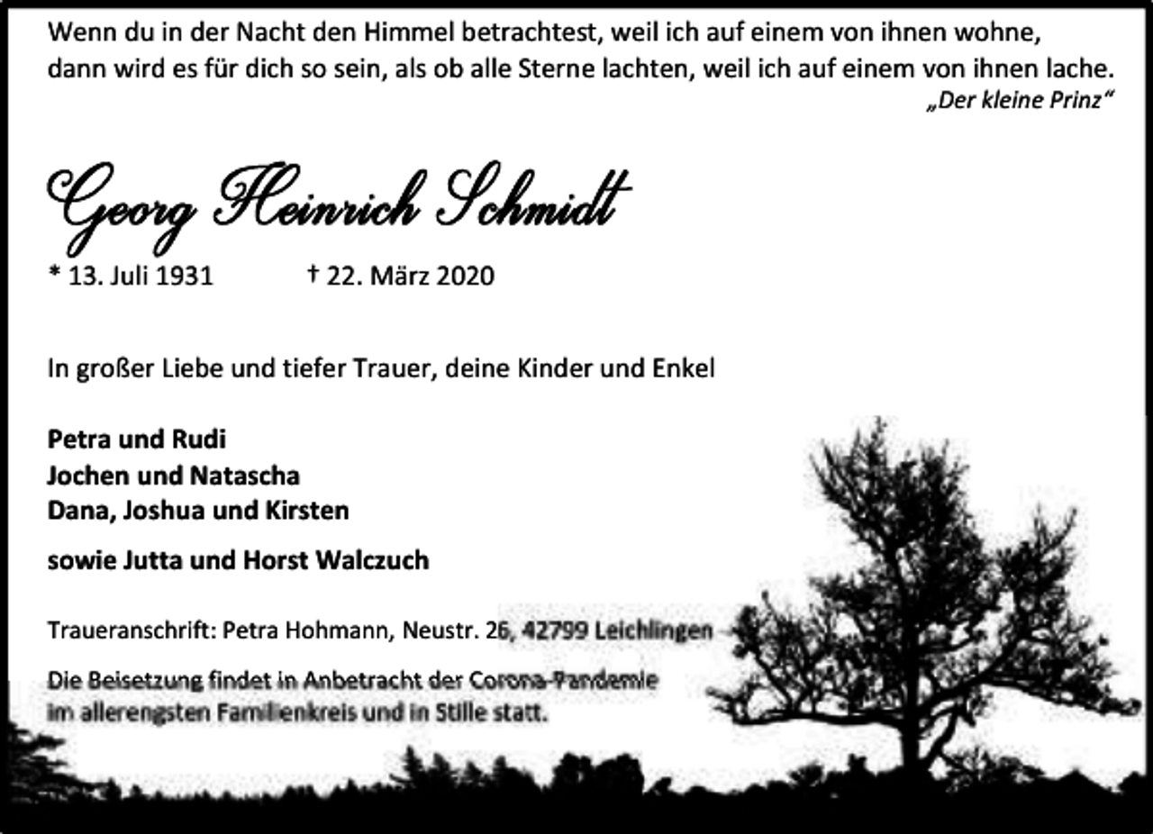 <p>Wenn du in der Nacht den Himmel betrachtest, weil ich auf einem von ihnen wohne,<br />dann wird es für dich so sein, als ob alle Sterne lachten, weil ich auf einem von ihnen lache.<br />„Der kleine Prinz“</p><p>* 13. Juli 1931</p><p>† 22. März 2020</p><p>In großer Liebe und tiefer Trauer, deine Kinder und Enkel<br />Petra und Rudi<br />Jochen und Natascha<br />Dana, Joshua und Kirsten<br />sowie Jutta und Horst Walczuch<br />Traueranschrift: Petra Hohmann, Neustr. 26, 42799 Leichlingen<br />Die Beisetzung findet in Anbetracht der Corona-Pandemie<br />im allerengsten Familienkreis und in Stille statt.</p>