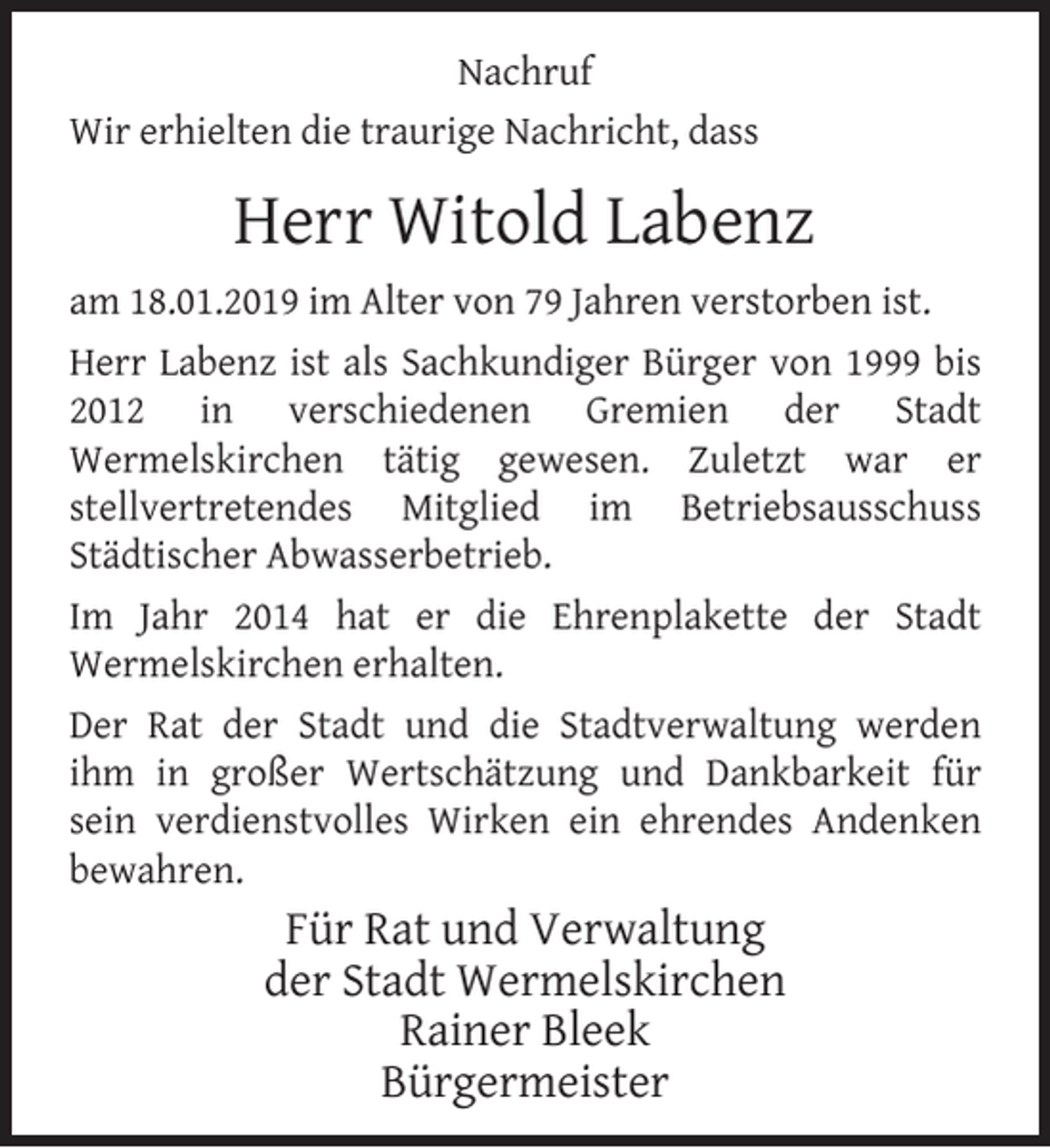 <p>Nachruf<br />Wir erhielten die traurige Nachricht, dass</p><p>Herr Witold Labenz<br />am 18.01.2019 im Alter von 79 Jahren verstorben ist.<br />Herr Labenz ist als Sachkundiger Bürger von 1999 bis<br />2012 in verschiedenen Gremien der Stadt<br />Wermelskirchen tätig gewesen. Zuletzt war er<br />stellvertretendes Mitglied im Betriebsausschuss<br />Städtischer Abwasserbetrieb.<br />Im Jahr 2014 hat er die Ehrenplakette der Stadt<br />Wermelskirchen erhalten.<br />Der Rat der Stadt und die Stadtverwaltung werden<br />ihm in großer Wertschätzung und Dankbarkeit für<br />sein verdienstvolles Wirken ein ehrendes Andenken<br />bewahren.</p><p>Für Rat und Verwaltung<br />der Stadt Wermelskirchen<br />Rainer Bleek<br />Bürgermeister</p>