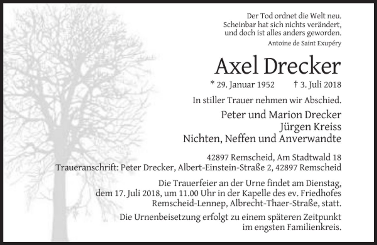 <p>Der Tod ordnet die Welt neu.<br />Scheinbar hat sich nichts verändert,<br />und doch ist alles anders geworden.<br />Antoine de Saint Exupéry</p><p>Axel Drecker<br />* 29. Januar 1952</p><p>† 3. Juli 2018</p><p>In stiller Trauer nehmen wir Abschied.</p><p>Peter und Marion Drecker<br />Jürgen Kreiss<br />Nichten, Neffen und Anverwandte<br />42897 Remscheid, Am Stadtwald 18<br />Traueranschrift: Peter Drecker, Albert-Einstein-Straße 2, 42897 Remscheid<br />Die Trauerfeier an der Urne findet am Dienstag,<br />dem 17. Juli 2018, um 11.00 Uhr in der Kapelle des ev. Friedhofes<br />Remscheid-Lennep, Albrecht-Thaer-Straße, statt.<br />Die Urnenbeisetzung erfolgt zu einem späteren Zeitpunkt<br />im engsten Familienkreis.</p>