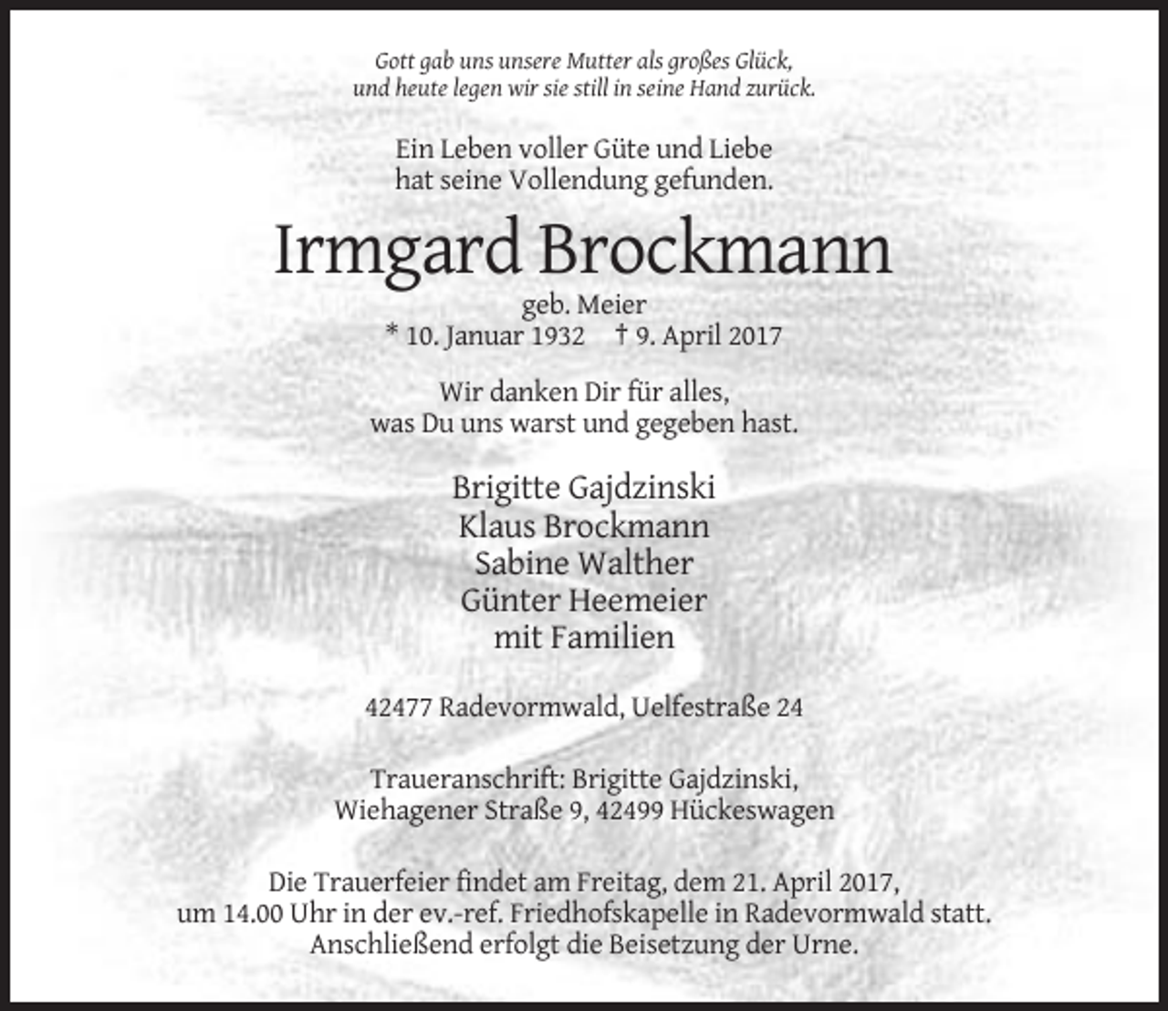 <p>Gott gab uns unsere Mutter als großes Glück,<br />und heute legen wir sie still in seine Hand zurück.</p><p>Ein Leben voller Güte und Liebe<br />hat seine Vollendung gefunden.</p><p>Irmgard Brockmann<br />geb. Meier<br />* 10. Januar 1932 † 9. April 2017<br />Wir danken Dir für alles,<br />was Du uns warst und gegeben hast.</p><p>Brigitte Gajdzinski<br />Klaus Brockmann<br />Sabine Walther<br />Günter Heemeier<br />mit Familien<br />42477 Radevormwald, Uelfestraße 24<br />Traueranschrift: Brigitte Gajdzinski,<br />Wiehagener Straße 9, 42499 Hückeswagen<br />Die Trauerfeier findet am Freitag, dem 21. April 2017,<br />um 14.00 Uhr in der ev.-ref. Friedhofskapelle in Radevormwald statt.<br />Anschließend erfolgt die Beisetzung der Urne.</p>
