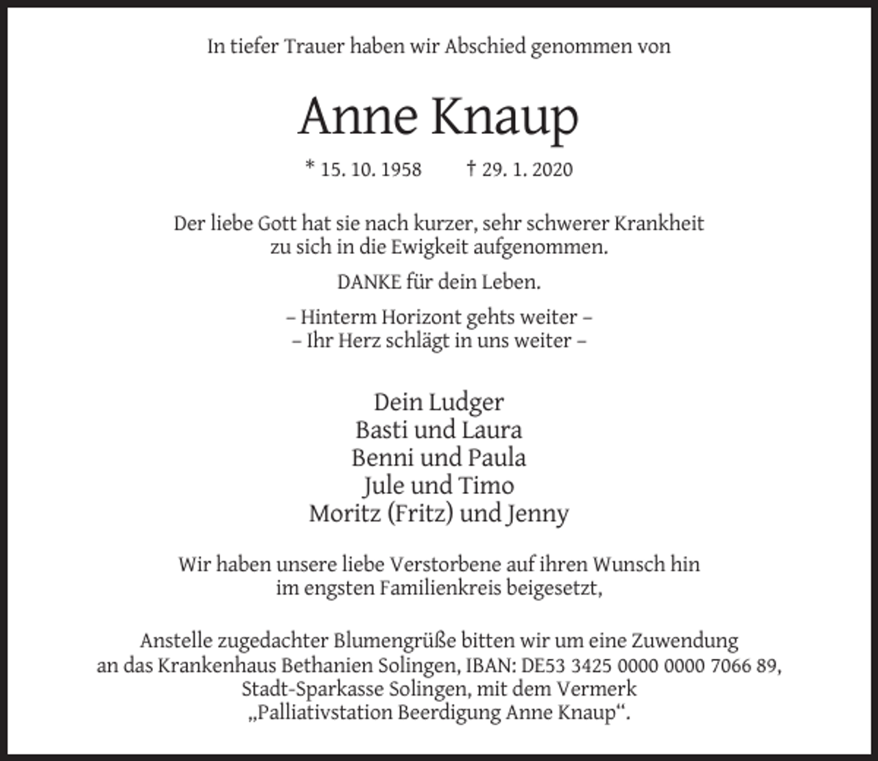 <p>In tiefer Trauer haben wir Abschied genommen von</p><p>Anne Knaup<br />* 15. 10. 1958</p><p>† 29. 1. 2020</p><p>Der liebe Gott hat sie nach kurzer, sehr schwerer Krankheit<br />zu sich in die Ewigkeit aufgenommen.<br />DANKE für dein Leben.<br />– Hinterm Horizont gehts weiter –<br />– Ihr Herz schlägt in uns weiter –</p><p>Dein Ludger<br />Basti und Laura<br />Benni und Paula<br />Jule und Timo<br />Moritz (Fritz) und Jenny<br />Wir haben unsere liebe Verstorbene auf ihren Wunsch hin<br />im engsten Familienkreis beigesetzt,<br />Anstelle zugedachter Blumengrüße bitten wir um eine Zuwendung<br />an das Krankenhaus Bethanien Solingen, IBAN: DE5425 7066 89,<br />Stadt-Sparkasse Solingen, mit dem Vermerk<br />„Palliativstation Beerdigung Anne Knaup“.</p>