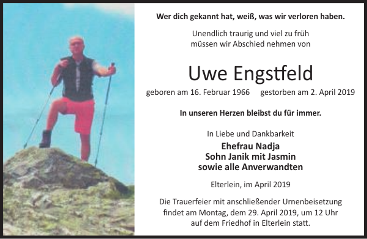 <p>Wer dich gekannt hat, weiß, was wir verloren haben.<br />Unendlich traurig und viel zu früh<br />müssen wir Abschied nehmen von</p><p>Uwe Engstfeld</p><p>geboren am 16. Februar 1966</p><p>gestorben am 2. April 2019</p><p>In unseren Herzen bleibst du für immer.<br />In Liebe und Dankbarkeit</p><p>Ehefrau Nadja<br />Sohn Janik mit Jasmin<br />sowie alle Anverwandten<br />Elterlein, im April 2019<br />Die Trauerfeier mit anschließender Urnenbeisetzung<br />ﬁndet am Montag, dem 29. April 2019, um 12 Uhr<br />auf dem Friedhof in Elterlein statt.</p>