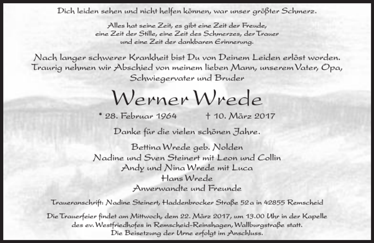 <p>Dich leiden sehen und nicht helfen können, war unser größter Schmerz.<br />Alles hat seine Zeit, es gibt eine Zeit der Freude,<br />eine Zeit der Stille, eine Zeit des Schmerzes, der Trauer<br />und eine Zeit der dankbaren Erinnerung.</p><p>Nach langer schwerer Krankheit bist Du von Deinem Leiden erlöst worden.<br />Traurig nehmen wir Abschied von meinem lieben Mann, unserem Vater, Opa,<br />Schwiegervater und Bruder</p><p>Werner Wrede</p><p>* 28. Februar 1964</p><p>† 10. März 2017</p><p>Danke für die vielen schönen Jahre.<br />Bettina Wrede geb. Nolden<br />Nadine und Sven Steinert mit Leon und Collin<br />Andy und Nina Wrede mit Luca<br />Hans Wrede<br />Anverwandte und Freunde<br />Traueranschrift: Nadine Steinert, Haddenbrocker Straße 52 a in 42855 Remscheid<br />Die Trauerfeier findet am Mittwoch, dem 22. März 2017, um 13.00 Uhr in der Kapelle<br />des ev. Westfriedhofes in Remscheid-Reinshagen, Wallburgstraße statt.<br />Die Beisetzung der Urne erfolgt im Anschluss.</p>
