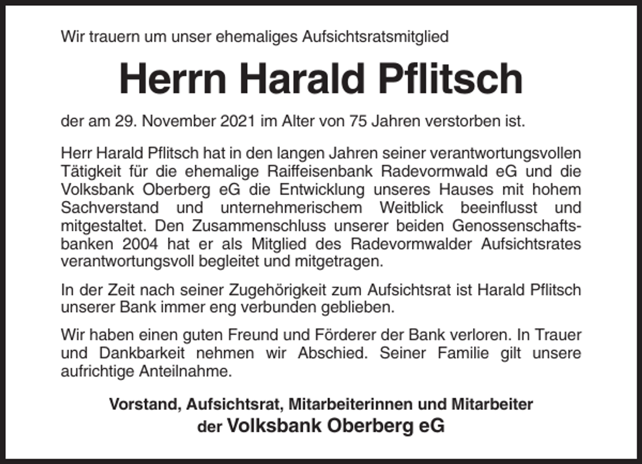 <p>Wir trauern um unser ehemaliges Aufsichtsratsmitglied</p><p>Herrn Harald Pflitsch<br />der am 29. November 2021 im Alter von 75 Jahren verstorben ist.<br />Herr Harald Pflitsch hat in den langen Jahren seiner verantwortungsvollen<br />Tätigkeit für die ehemalige Raiffeisenbank Radevormwald eG und die<br />Volksbank Oberberg eG die Entwicklung unseres Hauses mit hohem<br />Sachverstand und unternehmerischem Weitblick beeinflusst und<br />mitgestaltet. Den Zusammenschluss unserer beiden Genossenschaftsbanken 2004 hat er als Mitglied des Radevormwalder Aufsichtsrates<br />verantwortungsvoll begleitet und mitgetragen.<br />In der Zeit nach seiner Zugehörigkeit zum Aufsichtsrat ist Harald Pflitsch<br />unserer Bank immer eng verbunden geblieben.<br />Wir haben einen guten Freund und Förderer der Bank verloren. In Trauer<br />und Dankbarkeit nehmen wir Abschied. Seiner Familie gilt unsere<br />aufrichtige Anteilnahme.<br />Vorstand, Aufsichtsrat, Mitarbeiterinnen und Mitarbeiter<br />der Volksbank Oberberg eG</p>