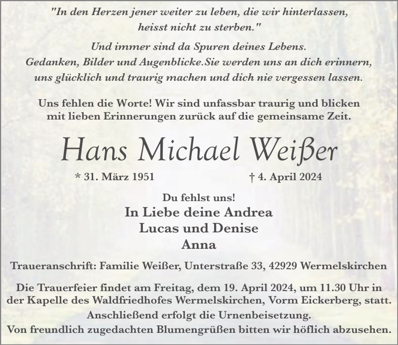 <p>"In den Herzen jener weiter zu leben, die wir hinterlassen,<br />heisst nicht zu sterben."<br />Und immer sind da Spuren deines Lebens.<br />Gedanken, Bilder und Augenblicke.Sie werden uns an dich erinnern,<br />uns glücklich und traurig machen und dich nie vergessen lassen.<br />Uns fehlen die Worte! Wir sind unfassbar traurig und blicken<br />mit lieben Erinnerungen zurück auf die gemeinsame Zeit.</p><p>Hans Michael Weißer<br />* 31. März 1951</p><p>† 4. April 2024</p><p>Du fehlst uns!</p><p>In Liebe deine Andrea<br />Lucas und Denise<br />Anna<br />Traueranschrift: Familie Weißer, Unterstraße 33, 42929 Wermelskirchen<br />Die Trauerfeier findet am Freitag, dem 19. April 2024, um 11.30 Uhr in<br />der Kapelle des Waldfriedhofes Wermelskirchen, Vorm Eickerberg, statt.<br />Anschließend erfolgt die Urnenbeisetzung.<br />Von freundlich zugedachten Blumengrüßen bitten wir höflich abzusehen.</p>