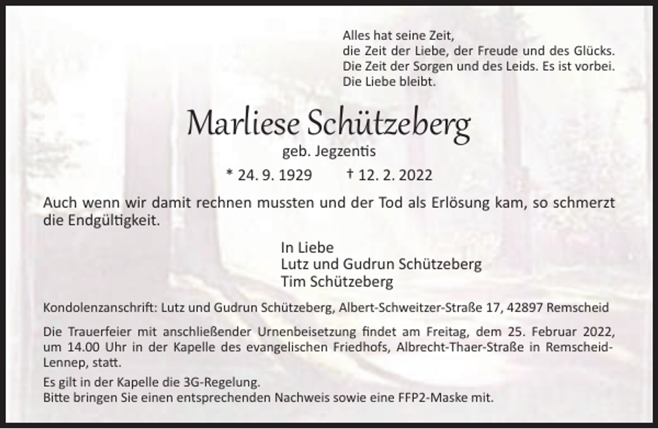 <p>Alles hat seine Zeit,<br />die Zeit der Liebe, der Freude und des Glücks.<br />Die Zeit der Sorgen und des Leids. Es ist vorbei.<br />Die Liebe bleibt.</p><p>Marliese Schützeberg<br />geb. Jegzentis<br />* 24. 9. 1929<br />† 12. 2. 2022</p><p>Auch wenn wir damit rechnen mussten und der Tod als Erlösung kam, so schmerzt<br />die Endgültigkeit.<br />In Liebe<br />Lutz und Gudrun Schützeberg<br />Tim Schützeberg<br />Kondolenzanschrift: Lutz und Gudrun Schützeberg, Albert-Schweitzer-Straße 17, 42897 Remscheid<br />Die Trauerfeier mit anschließender Urnenbeisetzung ﬁndet am Freitag, dem 25. Februar 2022,<br />um 14.00 Uhr in der Kapelle des evangelischen Friedhofs, Albrecht-Thaer-Straße in RemscheidLennep, statt.<br />Es gilt in der Kapelle die 3G-Regelung.<br />Bitte bringen Sie einen entsprechenden Nachweis sowie eine FFP2-Maske mit.</p>