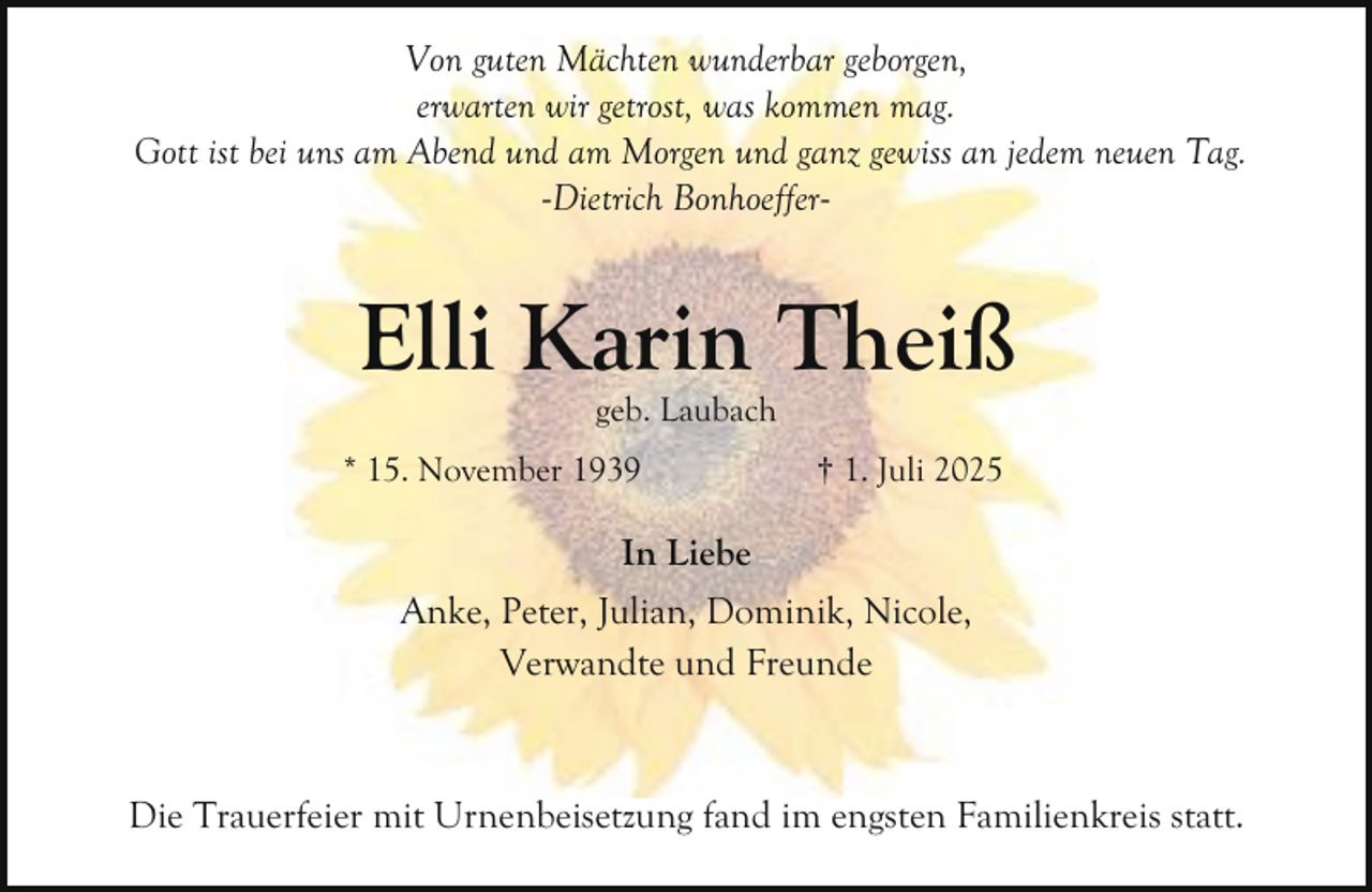 <p>Von guten Mächten wunderbar geborgen,<br />erwarten wir getrost, was kommen mag.<br />Gott ist bei uns am Abend und am Morgen und ganz gewiss an jedem neuen Tag.<br />-Dietrich Bonhoeffer-</p><p>Elli Karin Theiß<br />geb. Laubach</p><p>* 15. November 1939</p><p>† 1. Juli 2025</p><p>In Liebe<br />Anke, Peter, Julian, Dominik, Nicole,<br />Verwandte und Freunde</p><p>Die Trauerfeier mit Urnenbeisetzung fand im engsten Familienkreis statt.</p>